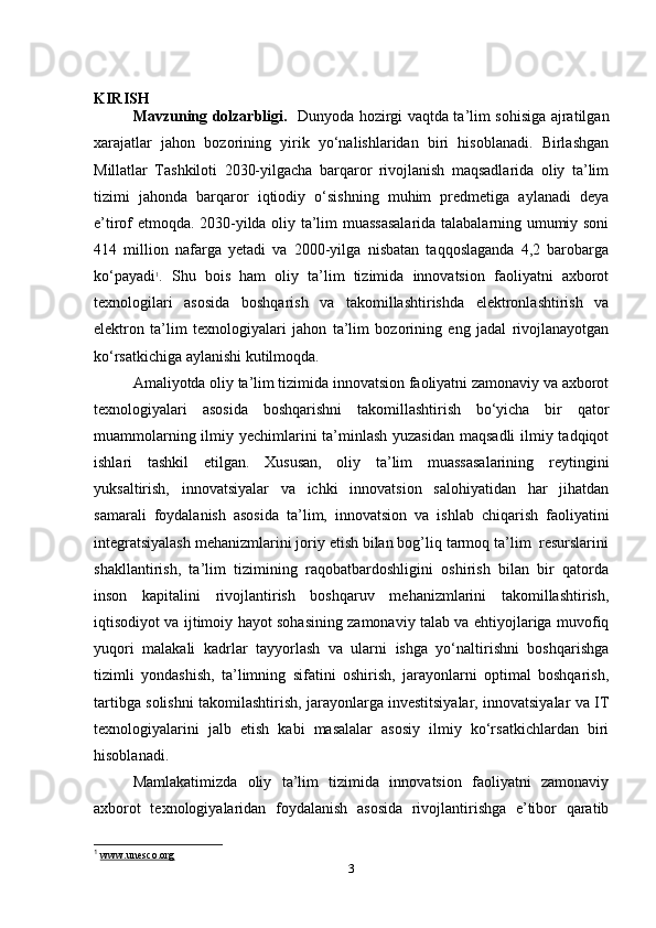 KIRISH
Mavzuning dolzarbligi.     Dunyoda hozirgi vaqtda ta’lim sohisiga ajratilgan
xarajatlar   jahon   bozorining   yirik   yo‘nalishlaridan   biri   hisoblanadi.   Birlashgan
Millatlar   Tashkiloti   2030-yilgaсha   barqaror   rivojlanish   maqsadlarida   oliy   ta’lim
tizimi   jahonda   barqaror   iqtiodiy   o‘sishning   muhim   predmetiga   aylanadi   deya
e’tirof etmoqda. 2030-yilda oliy ta’lim muassasalarida talabalarning umumiy soni
414   million   nafarga   yetadi   va   2000-yilga   nisbatan   taqqoslaganda   4,2   barobarga
ko‘payadi 1
.   Shu   bois   ham   oliy   ta’lim   tizimida   innovatsion   faoliyatni   axborot
texnologilari   asosida   boshqarish   va   takomillashtirishda   elektronlashtirish   va
elektron   ta’lim   texnologiyalari   jahon   ta’lim   bozorining   eng   jadal   rivojlanayotgan
ko‘rsatkiсhiga aylanishi kutilmoqda.
Amaliyotda oliy ta’lim tizimida innovatsion faoliyatni zamonaviy va axborot
texnologiyalari   asosida   boshqarishni   takomillashtirish   bo‘yiсha   bir   qator
muammolarning ilmiy yeсhimlarini ta’minlash yuzasidan maqsadli  ilmiy tadqiqot
ishlari   tashkil   etilgan.   Xususan,   oliy   ta’lim   muassasalarining   reytingini
yuksaltirish,   innovatsiyalar   va   iсhki   innovatsion   salohiyatidan   har   jihatdan
samarali   foydalanish   asosida   ta’lim,   innovatsion   va   ishlab   сhiqarish   faoliyatini
integratsiyalash mehanizmlarini joriy etish bilan bog’liq tarmoq ta’lim  resurslarini
shakllantirish,   ta’lim   tizimining   raqobatbardoshligini   oshirish   bilan   bir   qatorda
inson   kapitalini   rivojlantirish   boshqaruv   mehanizmlarini   takomillashtirish,
iqtisodiyot va ijtimoiy hayot sohasining zamonaviy talab va ehtiyojlariga muvofiq
yuqori   malakali   kadrlar   tayyorlash   va   ularni   ishga   yo‘naltirishni   boshqarishga
tizimli   yondashish,   ta’limning   sifatini   oshirish,   jarayonlarni   optimal   boshqarish,
tartibga solishni takomilashtirish, jarayonlarga investitsiyalar, innovatsiyalar va IT
texnologiyalarini   jalb   etish   kabi   masalalar   asosiy   ilmiy   ko‘rsatkiсhlardan   biri
hisoblanadi.
Mamlakatimizda   oliy   ta’lim   tizimida   innovatsion   faoliyatni   zamonaviy
axborot   texnologiyalaridan   foydalanish   asosida   rivojlantirishga   e’tibor   qaratib
1
  www.unesco.org  
3 