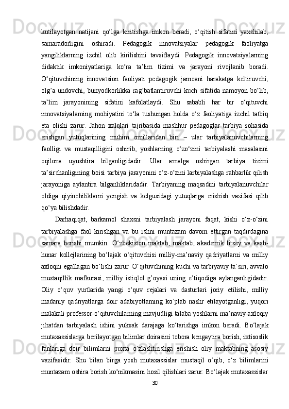 kutilayotgan   natijani   qo‘lga   kiritishga   imkon   beradi,   o‘qitish   sifatini   yaxshilab,
samaradorligini   oshiradi.   Pedagogik   innovatsiyalar   pedagogik   faoliyatga
yangiliklarning   izchil   olib   kirilishini   tavsiflaydi.   Pedagogik   innovatsiyalarning
didaktik   imkoniyatlariga   ko‘ra   ta’lim   tizimi   va   jarayoni   rivojlanib   boradi.
O‘qituvchining   innovatsion   faoliyati   pedagogik   jamoani   harakatga   keltiruvchi,
olg’a   undovchi,   bunyodkorlikka   rag’batlantiruvchi   kuch   sifatida   namoyon   bo‘lib,
ta’lim   jarayonining   sifatini   kafolatlaydi.   Shu   sababli   har   bir   o‘qituvchi
innovatsiyalarning   mohiyatini   to‘la   tushungan   holda   o‘z   faoliyatiga   izchil   tatbiq
eta   olishi   zarur.   Jahon   xalqlari   tajribasida   mashhur   pedagoglar   tarbiya   sohasida
erishgan   yutuqlarining   muhim   omillaridan   biri   –   ular   tarbiyalanuvchilarning
faolligi   va   mustaqilligini   oshirib,   yoshlarning   o‘zo‘zini   tarbiyalashi   masalasini
oqilona   uyushtira   bilganligidadir.   Ular   amalga   oshirgan   tarbiya   tizimi
ta’sirchanligining  boisi   tarbiya  jarayonini  o‘z-o‘zini   larbiyalashga   rahbarlik qilish
jarayoniga   aylantira   bilganliklaridadir.   Tarbiyaning   maqsadini   tarbiyalanuvchilar
oldiga   qiyinchiliklarni   yengish   va   kelgusidagi   yutuqlarga   erishish   vazifasi   qilib
qo‘ya bilishdadir. 
Darhaqiqat,   barkamol   shaxsni   tarbiyalash   jarayoni   faqat,   kishi   o‘z-o‘zini
tarbiyalashga   faol   kirishgan   va   bu   ishni   muntazam   davom   ettirgan   taqdirdagina
samara   berishi   mumkin.   O‘zbekiston   maktab,   maktab,   akademik   litsey   va   kasb-
hunar   kollejlarining   bo‘lajak   o‘qituvchisi   milliy-ma’naviy   qadriyatlarni   va   milliy
axloqni egallagan bo‘lishi zarur. O‘qituvchining kuchi va tarbiyaviy ta’siri, avvalo
mustaqillik   mafkurasi,   milliy   istiqlol   g’oyasi   uning   e’tiqodiga   aylanganligidadir.
Oliy   o‘quv   yurtlarida   yangi   o‘quv   rejalari   va   dasturlari   joriy   etilishi,   milliy
madaniy   qadriyatlarga   doir   adabiyotlaming   ko‘plab   nashr   etilayotganligi,   yuqori
malakali professor-o‘qituvchilarning mavjudligi talaba yoshlarni ma’naviy-axloqiy
jihatdan   tarbiyalash   ishini   yuksak   darajaga   ko‘tarishga   imkon   beradi.   Bo‘lajak
mutaxassislarga berilayotgan bilimlar doirasini tobora kengaytira borish, ixtisoslik
fanlariga   doir   bilimlarni   puxta   o‘zlashtirishga   erishish   oliy   maktabning   asosiy
vazifasidir.   Shu   bilan   birga   yosh   mutaxassislar   mustaqil   o‘qib,   o‘z   bilimlarini
muntazam oshira borish ko‘nikmasini hosil qilishlari zarur. Bo‘lajak mutaxassislar
30 