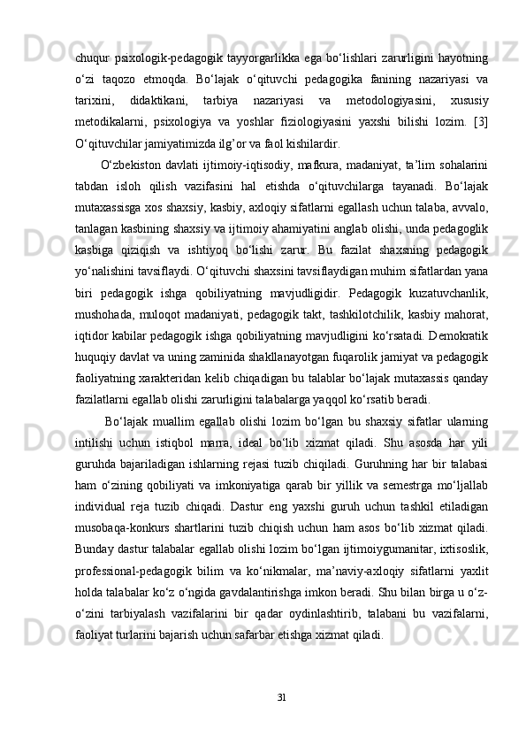 chuqur   psixologik-pedagogik   tayyorgarlikka   ega   bo‘lishlari   zarurligini   hayotning
o‘zi   taqozo   etmoqda.   Bo‘lajak   o‘qituvchi   pedagogika   fanining   nazariyasi   va
tarixini,   didaktikani,   tarbiya   nazariyasi   va   metodologiyasini,   xususiy
metodikalarni,   psixologiya   va   yoshlar   fiziologiyasini   yaxshi   bilishi   lozim.   [3]
O‘qituvchilar jamiyatimizda ilg’or va faol kishilardir. 
O‘zbekiston   davlati   ijtimoiy-iqtisodiy,   mafkura,   madaniyat,   ta’lim   sohalarini
tabdan   isloh   qilish   vazifasini   hal   etishda   o‘qituvchilarga   tayanadi.   Bo‘lajak
mutaxassisga xos shaxsiy, kasbiy, axloqiy sifatlarni egallash uchun talaba, avvalo,
tanlagan kasbining shaxsiy va ijtimoiy ahamiyatini anglab olishi, unda pedagoglik
kasbiga   qiziqish   va   ishtiyoq   bo‘lishi   zarur.   Bu   fazilat   shaxsning   pedagogik
yo‘nalishini tavsiflaydi. O‘qituvchi shaxsini tavsiflaydigan muhim sifatlardan yana
biri   pedagogik   ishga   qobiliyatning   mavjudligidir.   Pedagogik   kuzatuvchanlik,
mushohada,   muloqot   madaniyati,   pedagogik   takt,   tashkilotchilik,   kasbiy   mahorat,
iqtidor kabilar pedagogik ishga qobiliyatning mavjudligini ko‘rsatadi. Demokratik
huquqiy davlat va uning zaminida shakllanayotgan fuqarolik jamiyat va pedagogik
faoliyatning xarakteridan kelib chiqadigan bu talablar bo‘lajak mutaxassis qanday
fazilatlarni egallab olishi zarurligini talabalarga yaqqol ko‘rsatib beradi.
  Bo‘lajak   muallim   egallab   olishi   lozim   bo‘lgan   bu   shaxsiy   sifatlar   ularning
intilishi   uchun   istiqbol   marra,   ideal   bo‘lib   xizmat   qiladi.   Shu   asosda   har   yili
guruhda   bajariladigan  ishlarning  rejasi   tuzib  chiqiladi.  Guruhning  har  bir   talabasi
ham   o‘zining   qobiliyati   va   imkoniyatiga   qarab   bir   yillik   va   semestrga   mo‘ljallab
individual   reja   tuzib   chiqadi.   Dastur   eng   yaxshi   guruh   uchun   tashkil   etiladigan
musobaqa-konkurs   shartlarini   tuzib   chiqish   uchun   ham   asos   bo‘lib   xizmat   qiladi.
Bunday dastur talabalar egallab olishi lozim bo‘lgan ijtimoiygumanitar, ixtisoslik,
professional-pedagogik   bilim   va   ko‘nikmalar,   ma’naviy-axloqiy   sifatlarni   yaxlit
holda talabalar ko‘z o‘ngida gavdalantirishga imkon beradi. Shu bilan birga u o‘z-
o‘zini   tarbiyalash   vazifalarini   bir   qadar   oydinlashtirib,   talabani   bu   vazifalarni,
faoliyat turlarini bajarish uchun safarbar etishga xizmat qiladi.
 
31 