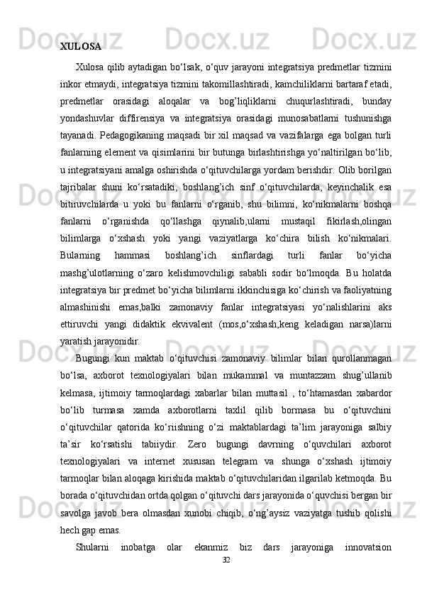 XULOSA
Xulosa qilib aytadigan bo‘lsa k , o‘quv jarayoni integratsiya predmetlar tizmini
inkor etmaydi, integratsiya tizmini takomillashtiradi, kamchiliklarni bartaraf etadi,
predmetlar   orasidagi   aloqalar   va   bog’liqliklarni   chuqurlashtiradi,   bunday
yondashuvlar   diffirensiya   va   integratsiya   orasidagi   munosabatlarni   tushunishga
tayanadi.   Pedagogikaning  maqsadi   bir   xil   maqsad   va   vazifalarga   ega   bolgan  turli
fanlarning element va qisimlarini bir butunga birlashtirishga yo‘naltirilgan bo‘lib,
u integratsiyani amalga oshirishda o‘qituvchilarga yordam berishdir. Olib borilgan
tajribalar   shuni   ko‘rsatadiki,   boshlang’ich   sinf   o‘qituvchilarda,   keyinchalik   esa
bitiruvchilarda   u   yoki   bu   fanlarni   o‘rganib,   shu   bilimni,   ko‘nikmalarni   boshqa
fanlarni   o‘rganishda   qo‘llashga   qiynalib,ularni   mustaqil   fikirlash,olingan
bilimlarga   o‘xshash   yoki   yangi   vaziyatlarga   ko‘chira   bilish   ko‘nikmalari.
Bularning   hammasi   boshlang’ich   sinflardagi   turli   fanlar   bo‘yicha
mashg’ulotlarning   o‘zaro   kelishmovchiligi   sababli   sodir   bo‘lmoqda.   Bu   holatda
integratsiya bir predmet bo‘yicha bilimlarni ikkinchisiga ko‘chirish va faoliyatning
almashinishi   emas,balki   zamonaviy   fanlar   integratsiyasi   yo‘nalishlarini   aks
ettiruvchi   yangi   didaktik   ekvivalent   (mos,o‘xshash,keng   keladigan   narsa)larni
yaratish jarayonidir.
Bugungi   kun   maktab   o‘qituvchisi   zamonaviy   bilimlar   bilan   qurollanmagan
bo‘lsa,   axborot   texnologiyalari   bilan   mukammal   va   muntazzam   shug’ullanib
kelmasa,   ijtimoiy   tarmoqlardagi   xabarlar   bilan   muttasil   ,   to‘htamasdan   xabardor
bo‘lib   turmasa   xamda   axborotlarni   taxlil   qilib   bormasa   bu   o‘qituvchini
o‘qituvchilar   qatorida   ko‘riishning   o‘zi   maktablardagi   ta’lim   jarayoniga   salbiy
ta’sir   ko‘rsatishi   tabiiydir.   Zero   bugungi   davrning   o‘quvchilari   axborot
texnologiyalari   va   internet   xususan   telegram   va   shunga   o‘xshash   ijtimoiy
tarmoqlar bilan aloqaga kirishida maktab o‘qituvchilaridan ilgarilab ketmoqda. Bu
borada o‘qituvchidan ortda qolgan o‘qituvchi dars jarayonida o‘quvchisi bergan bir
savolga   javob   bera   olmasdan   xunobi   chiqib,   o‘ng’aysiz   vaziyatga   tushib   qolishi
hech gap emas. 
Shularni   inobatga   olar   ekanmiz   biz   dars   jarayoniga   innovatsion
32 