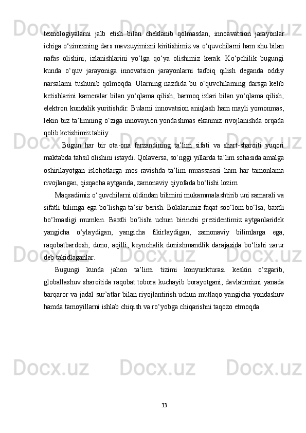 texnologiyalarni   jalb   etish   bilan   cheklanib   qolmasdan,   innoavatsion   jarayonlar
ichiga o‘zimizning dars mavzuyimizni kiritishimiz va o‘quvchilarni ham shu bilan
nafas   olishini,   izlanishlarini   yo‘lga   qo‘ya   olishimiz   kerak.   Ko‘pchilik   bugungi
kunda   o‘quv   jarayoniga   innovatsion   jarayonlarni   tadbiq   qilish   deganda   oddiy
narsalarni   tushunib   qolmoqda.   Ularning   nazdida   bu   o‘quvchilarning   darsga   kelib
ketishlarini   kameralar   bilan   yo‘qlama   qilish,   barmoq   izlari   bilan   yo‘qlama   qilish,
elektron kundalik yuritishdir. Bularni innovatsion aniqlash ham mayli yomonmas,
lekin biz ta’limning o‘ziga innovayion yondashmas  ekanmiz rivojlanishda orqada
qolib ketishimiz tabiiy...                
    Bugun   har   bir   ota-ona   farzandining   ta’lim   sifati   va   shart-sharoiti   yuqori
maktabda tahsil olishini istaydi. Qolaversa, so‘nggi yillarda ta’lim sohasida amalga
oshirilayotgan   islohotlarga   mos   ravishda   ta’lim   muassasasi   ham   har   tamonlama
rivojlangan, qisqacha aytganda, zamonaviy qiyofada bo‘lishi lozim.
Maqsadimiz o‘quvchilarni oldindan bilimini mukammalashtirib uni samarali va
sifatli bilimga ega bo‘lishga ta’sir berish. Bolalarimiz faqat soo‘lom bo‘lsa, baxtli
bo‘lmasligi   mumkin.   Baxtli   bo‘lishi   uchun   birinchi   prezidentimiz   aytganlaridek
yangicha   o‘ylaydigan,   yangicha   fikirlaydigan,   zamonaviy   bilimlarga   ega,
raqobatbardosh,   dono,   aqilli,   keynchalik   donishmandlik   darajasida   bo‘lishi   zarur
deb takidlaganlar. 
Bugungi   kunda   jahon   ta’limi   tizimi   konyunkturasi   keskin   o‘zgarib,
globallashuv sharoitida raqobat tobora kuchayib borayotgani, davlatimizni yanada
barqaror va jadal sur’atlar bilan riyojlantirish uchun mutlaqo yangicha yondashuv
hamda tamoyillarni ishlab chiqish va ro‘yobga chiqarishni taqozo etmoqda. 
33 