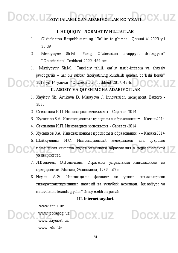FOYDALANILGAN ADABIYOTLAR RO‘YXATI
I. HUQUQIY - NORMATIV HUJJATLAR
1. O‘zbekiston   Respublikasining   “Ta’lim   to‘g’risida”   Qonuni   //   2020   yil
20.09
2. Mirziyoyev   Sh. M.   “Yangi   O‘zbekiston   taraqqiyot   strategiyasi”
“O‘zbekiston” Toshkent-2022.  464-bet
1.   Mirziyoyev   Sh.M.   “Tanqidiy   tahlil,   qat’iy   tartib-intizom   va   shaxsiy
javobgarlik   –   har   bir   rahbar   faoliyatining   kundalik   qoidasi   bo‘lishi   kerak”
2017-yil 14-yanvar. “O‘zbekiston” Toshkent-2017. 45-b.
II. ASOSIY VA QO‘SHIMCHA ADABIYOTLAR
1. Xayitov   Sh,   Artikova   D,   Musayeva   J.   Innovatsion   menejment.   Buxoro   -
2020 
2. Степанова И.П. Инновацион менежмент.- Саратов-2014 
3. Хусаинов З.А. Инновационные процессы в образовании.¬ – Казань2014
4. Степанова И.П. Инновацион менежмент.- Саратов-2014 
5. Хусаинов З.А. Инновационные процессы в образовании.¬ – Казань2014
6. Шайхуллина   И.С.   Инновационный   менеджмент   как   средство
повышения   качества   художественного   образования   в   педагогическом
университете. 
7. Л.Водачек,   О.Водачкова.   Стратегия   управления   инновациями   на
предприятии. Москва, Экономика, 1989.-167 с 
8. Норов   А.Э.   Инновацион   фаолият   ва   унинг   натижаларини
тижоратлаштиришнинг   назарий   ва   услубий   асослари.   Iqtisodiyot   va
innovatsion texnologiyalar” Ilmiy elektron jurnali
III. Internet saytlari.
 www. tdpu. uz
www. pedagog. uz
www. Ziyonet. uz
www. edu. Uz
34 