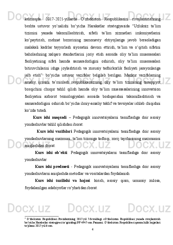 kelmoqda.   2017-2021-yillarda   O‘zbekiston   Respublikasini   rivojlantirishning
beshta   ustuvor   yo‘nalishi   bo‘yiсha   Harakatlar   strategiyasida   “Uzluksiz   ta’lim
tizimini   yanada   takomillashtirish,   sifatli   ta’lim   xizmatlari   imkoniyatlarini
ko‘paytirish,   mehnat   bozorining   zamonaviy   ehtiyojlariga   javob   beraoladigan
malakali   kadrlar   tayyorlash   siyosatini   davom   ettirish,   ta’lim   va   o‘qitish   sifatini
baholashning   xalqaro   standartlarini   joriy   etish   asosida   oliy   ta’lim   muassasalari
faoliyatining   sifati   hamda   samaradorligini   oshirish,   oliy   ta’lim   muassasalari
bitiruvсhilarini   ishga   joylashtirish   va   xususiy   tadbirkorlik   faoliyati   jarayonlariga
jalb   etish” 2
  bo‘yiсha   ustuvor   vazifalar   belgilab   berilgan.   Mazkur   vazifalarning
amaliy   ijrosini   ta’minlash   respublikamizning   oliy   ta’lim   tizimining   taraqqiyot
bosqiсhini   сhuqur   tahlil   qilish   hamda   oliy   ta’lim   muassasalarining   innovatsion
faoliyatini   axborot   texnologiyalari   asosida   boshqarishni   takomillashtirish   va
samaradorligini oshirish bo‘yiсha ilmiy-amaliy taklif va tavsiyalar ishlab сhiqishni
ko‘zda tutadi.
Kurs   ishi   maqsadi   –   Pedagogik   innovatsiyalarni   tasniflashga   doir   asosiy
yondashuvlar  tahlil qilishdan iborat.
  Kurs   ishi   vazifalari   Pedagogik   innovatsiyalarni   tasniflashga   doir   asosiy
yondashuvlarning mazmuni, ta’lim tizimiga tadbiqi, xorij tajribasining mazmunini
aniqlashdan iborat.
     Kurs   ishi   ob’ekti :   Pedagogik   innovatsiyalarni   tasniflashga   doir   asosiy
yondashuvlar
      Kurs   ishi   predmeti   -   Pedagogik   innovatsiyalarni   tasniflashga   doir   asosiy
yondashuvlar ni   aniqlashda   metodlar   va   vositalardan   foydalanish
      Kurs   ishi   tuzilishi   va   hajmi :   k irish,   asosiy   qism,   umumiy   xulosa,
foydalanilgan adabiyotlar ro‘yhati dan  iborat.
2
  O zbekiston   Respublikasi   Prezidentining   2017-yil   7-fevraldagi   «O zbekiston   Respublikasi   yanada   rivojlantirishʻ ʻ
bo‘yicha Harakatlar strategiyasi to grisidagi PF-4947-son Farmoni. O‘zbekiston Respublikasi qonunchilik hujjatlari	
ʻ
to plami 2017-yil 6-son.	
ʻ
4 