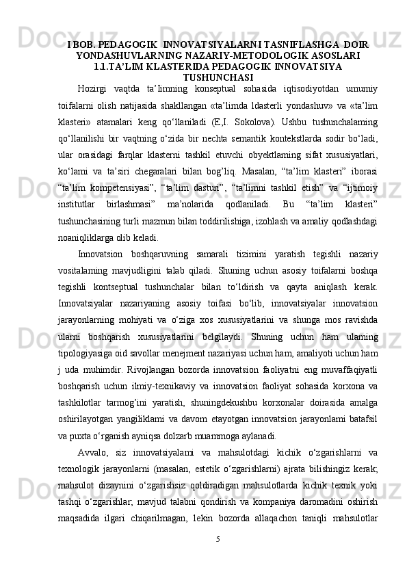 I BOB. PEDAGOGIK  INNOVATSIYALARNI TASNIFLASHGA  DOIR
YONDASHUVLARNING NAZARIY-METODOLOGIK ASOSLARI
1.1.TA’LIM KLASTERIDA PEDAGOGIK INNOVATSIYA
TUSHUNCHASI
Hozirgi   vaqtda   ta’Iimning   konseptual   sohasida   iqtisodiyotdan   umumiy
toifalarni   olish   natijasida   shakllangan   «ta’limda   ldasterli   yondashuv»   va   «ta’lim
klasteri»   atamalari   keng   qo‘llaniladi   (E,I.   Sokolova).   Ushbu   tushunchalaming
qo‘llanilishi   bir   vaqtning   o‘zida   bir   nechta   semantik   kontekstlarda   sodir   bo‘ladi,
ular   orasidagi   farqlar   klasterni   tashkil   etuvchi   obyektlaming   sifat   xususiyatlari,
ko‘lami   va   ta’siri   chegaralari   bilan   bog’liq.   Masalan,   “ta’lim   klasteri”   iborasi
“ta’lim   kompetensiyasi”,   “ta’lim   dasturi”,   “ta’limni   tashkil   etish”   va   “ijtimoiy
institutlar   birlashmasi”   ma’nolarida   qodlaniladi.   Bu   “ta’lim   klasteri”
tushunchasining turli mazmun bilan toddirilishiga, izohlash va amaliy qodlashdagi
noaniqliklarga olib keladi. 
Innovatsion   boshqaruvning   samarali   tizimini   yaratish   tegishli   nazariy
vositalaming   mavjudligini   talab   qiladi.   Shuning   uchun   asosiy   toifalarni   boshqa
tegishli   kontseptual   tushunchalar   bilan   to‘ldirish   va   qayta   aniqlash   kerak.
Innovatsiyalar   nazariyaning   asosiy   toifasi   bo‘lib,   innovatsiyalar   innovatsion
jarayonlarning   mohiyati   va   o‘ziga   xos   xususiyatlarini   va   shunga   mos   ravishda
ularni   boshqarish   xususiyatlarini   belgilaydi.   Shuning   uchun   ham   ulaming
tipologiyasiga oid savollar menejment nazariyasi uchun ham, amaliyoti uchun ham
j   uda   muhimdir.   Rivojlangan   bozorda   innovatsion   faoliyatni   eng   muvaffaqiyatli
boshqarish   uchun   ilmiy-texnikaviy   va   innovatsion   faoliyat   sohasida   korxona   va
tashkilotlar   tarmog’ini   yaratish,   shuningdekushbu   korxonalar   doirasida   amalga
oshirilayotgan   yangiliklami   va   davom   etayotgan   innovatsion   jarayonlami   batafsil
va puxta o‘rganish ayniqsa dolzarb muammoga aylanadi. 
Avvalo,   siz   innovatsiyalami   va   mahsulotdagi   kichik   o‘zgarishlarni   va
texnologik   jarayonlarni   (masalan,   estetik   o‘zgarishlarni)   ajrata   bilishingiz   kerak;
mahsulot   dizaynini   o‘zgarishsiz   qoldiradigan   mahsulotlarda   kichik   texnik   yoki
tashqi   o‘zgarishlar;   mavjud   talabni   qondirish   va   kompaniya   daromadini   oshirish
maqsadida   ilgari   chiqarilmagan,   lekin   bozorda   allaqachon   taniqli   mahsulotlar
5 