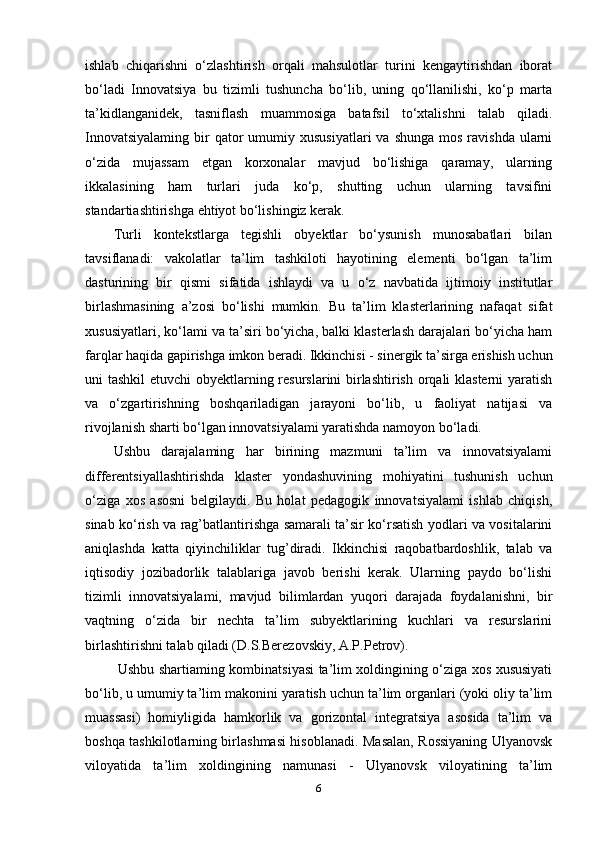 ishlab   chiqarishni   o‘zlashtirish   orqali   mahsulotlar   turini   kengaytirishdan   iborat
bo‘ladi   Innovatsiya   bu   tizimli   tushuncha   bo‘lib,   uning   qo‘llanilishi,   ko‘p   marta
ta’kidlanganidek,   tasniflash   muammosiga   batafsil   to‘xtalishni   talab   qiladi.
Innovatsiyalaming  bir  qator   umumiy  xususiyatlari   va  shunga  mos  ravishda   ularni
o‘zida   mujassam   etgan   korxonalar   mavjud   bo‘lishiga   qaramay,   ularning
ikkalasining   ham   turlari   juda   ko‘p,   shutting   uchun   ularning   tavsifini
standartiashtirishga ehtiyot bo‘lishingiz kerak. 
Turli   kontekstlarga   tegishli   obyektlar   bo‘ysunish   munosabatlari   bilan
tavsiflanadi:   vakolatlar   ta’lim   tashkiloti   hayotining   elementi   bo‘lgan   ta’lim
dasturining   bir   qismi   sifatida   ishlaydi   va   u   o‘z   navbatida   ijtimoiy   institutlar
birlashmasining   a’zosi   bo‘lishi   mumkin.   Bu   ta’lim   klasterlarining   nafaqat   sifat
xususiyatlari, ko‘lami va ta’siri bo‘yicha, balki klasterlash darajalari bo‘yicha ham
farqlar haqida gapirishga imkon beradi. Ikkinchisi - sinergik ta’sirga erishish uchun
uni tashkil  etuvchi  obyektlarning resurslarini birlashtirish orqali  klasterni  yaratish
va   o‘zgartirishning   boshqariladigan   jarayoni   bo‘lib,   u   faoliyat   natijasi   va
rivojlanish sharti bo‘lgan innovatsiyalami yaratishda namoyon bo‘ladi. 
Ushbu   darajalaming   har   birining   mazmuni   ta’lim   va   innovatsiyalami
differentsiyallashtirishda   klaster   yondashuvining   mohiyatini   tushunish   uchun
o‘ziga   xos   asosni   belgilaydi.   Bu   holat   pedagogik   innovatsiyalami   ishlab   chiqish,
sinab ko‘rish va rag’batlantirishga samarali ta’sir ko‘rsatish yodlari va vositalarini
aniqlashda   katta   qiyinchiliklar   tug’diradi.   Ikkinchisi   raqobatbardoshlik,   talab   va
iqtisodiy   jozibadorlik   talablariga   javob   berishi   kerak.   Ularning   paydo   bo‘lishi
tizimli   innovatsiyalami,   mavjud   bilimlardan   yuqori   darajada   foydalanishni,   bir
vaqtning   o‘zida   bir   nechta   ta’lim   subyektlarining   kuchlari   va   resurslarini
birlashtirishni talab qiladi (D.S.Berezovskiy, A.P.Petrov).
  Ushbu shartiaming kombinatsiyasi ta’lim xoldingining o‘ziga xos xususiyati
bo‘lib, u umumiy ta’lim makonini yaratish uchun ta’lim organlari (yoki oliy ta’lim
muassasi)   homiyligida   hamkorlik   va   gorizontal   integratsiya   asosida   ta’lim   va
boshqa tashkilotlarning birlashmasi hisoblanadi. Masalan, Rossiyaning Ulyanovsk
viloyatida   ta’lim   xoldingining   namunasi   -   Ulyanovsk   viloyatining   ta’lim
6 