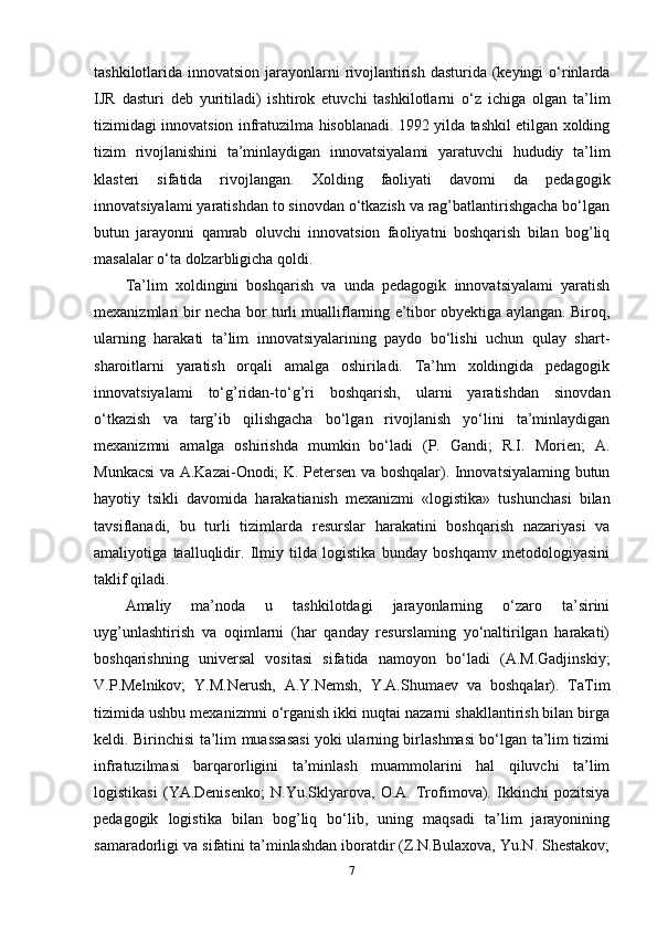 tashkilotlarida innovatsion jarayonlarni rivojlantirish dasturida (keyingi  o‘rinlarda
IJR   dasturi   deb   yuritiladi)   ishtirok   etuvchi   tashkilotlarni   o‘z   ichiga   olgan   ta’lim
tizimidagi innovatsion infratuzilma hisoblanadi. 1992 yilda tashkil etilgan xolding
tizim   rivojlanishini   ta’minlaydigan   innovatsiyalami   yaratuvchi   hududiy   ta’lim
klasteri   sifatida   rivojlangan.   Xolding   faoliyati   davomi   da   pedagogik
innovatsiyalami yaratishdan to sinovdan o‘tkazish va rag’batlantirishgacha bo‘lgan
butun   jarayonni   qamrab   oluvchi   innovatsion   faoliyatni   boshqarish   bilan   bog’liq
masalalar o‘ta dolzarbligicha qoldi. 
Ta’lim   xoldingini   boshqarish   va   unda   pedagogik   innovatsiyalami   yaratish
mexanizmlari bir necha bor turli mualliflarning e’tibor obyektiga aylangan. Biroq,
ularning   harakati   ta’lim   innovatsiyalarining   paydo   bo‘lishi   uchun   qulay   shart-
sharoitlarni   yaratish   orqali   amalga   oshiriladi.   Ta’hm   xoldingida   pedagogik
innovatsiyalami   to‘g’ridan-to‘g’ri   boshqarish,   ularni   yaratishdan   sinovdan
o‘tkazish   va   targ’ib   qilishgacha   bo‘lgan   rivojlanish   yo‘lini   ta’minlaydigan
mexanizmni   amalga   oshirishda   mumkin   bo‘ladi   (P.   Gandi;   R.I.   Morien;   A.
Munkacsi va A.Kazai-Onodi; K. Petersen va boshqalar). Innovatsiyalaming butun
hayotiy   tsikli   davomida   harakatianish   mexanizmi   «logistika»   tushunchasi   bilan
tavsiflanadi,   bu   turli   tizimlarda   resurslar   harakatini   boshqarish   nazariyasi   va
amaliyotiga   taalluqlidir.   Ilmiy   tilda   logistika   bunday   boshqamv   metodologiyasini
taklif qiladi. 
Amaliy   ma’noda   u   tashkilotdagi   jarayonlarning   o‘zaro   ta’sirini
uyg’unlashtirish   va   oqimlarni   (har   qanday   resurslaming   yo‘naltirilgan   harakati)
boshqarishning   universal   vositasi   sifatida   namoyon   bo‘ladi   (A.M.Gadjinskiy;
V.P.Melnikov;   Y.M.Nerush,   A.Y.Nemsh,   Y.A.Shumaev   va   boshqalar).   TaTim
tizimida ushbu mexanizmni o‘rganish ikki nuqtai nazarni shakllantirish bilan birga
keldi. Birinchisi ta’lim muassasasi yoki ularning birlashmasi bo‘lgan ta’lim tizimi
infratuzilmasi   barqarorligini   ta’minlash   muammolarini   hal   qiluvchi   ta’lim
logistikasi   (YA.Denisenko;   N.Yu.Sklyarova,   O.A.   Trofimova).   Ikkinchi   pozitsiya
pedagogik   logistika   bilan   bog’liq   bo‘lib,   uning   maqsadi   ta’lim   jarayonining
samaradorligi va sifatini ta’minlashdan iboratdir (Z.N.Bulaxova, Yu.N. Shestakov;
7 