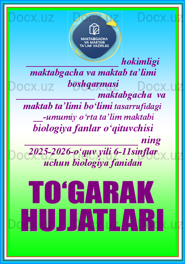 ___________________  hokimligi  
maktabgacha   va   maktab  ta’limi
boshqarmasi
 __________________  maktabgacha  va        
   maktab  ta’limi  bo‘limi   tasarrufidagi
 __-umumiy o‘rta ta’lim maktabi       
biologiya  fanlar o‘qituvchisi
______________________  ning
2025-2026 - o‘quv yil i 6-11sinflar 
uchun biologiya fanidan   