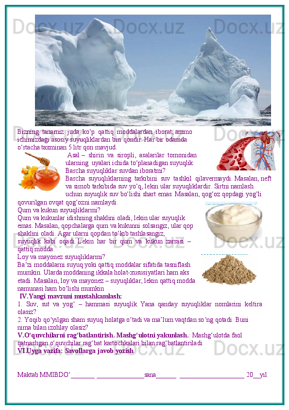 Bizning  tanamiz  juda  ko‘p  qattiq  moddalardan  iborat, ammo
ichimizdagi asosiy suyuqliklardan biri qondir. Har bir odamda
o‘rtacha taxminan 5 litr qon mavjud.
 Asal –  shirin  va  siropli,  asalarilar  tomonidan
ularning  uyalari ichida to‘planadigan suyuqlik.
Barcha suyuqliklar suvdan iboratmi?
Barcha  suyuqliklarning  tarkibini  suv  tashkil  qilavermaydi. Masalan, neft
va simob tarkibida suv yo‘q, lekin ular suyuqliklardir. Sirtni namlash 
uchun suyuqlik suv bo‘lishi shart emas. Masalan, qog‘oz qopdagi yog‘li 
qovurilgan ovqat qog‘ozni namlaydi.
Qum va kukun suyuqliklarmi?
Qum va kukunlar idishning shaklini oladi, lekin ular suyuqlik
emas. Masalan, qopchalarga qum va kukunni solsangiz, ular qop
shaklini oladi. Agar ularni qopdan to‘kib tashlasangiz, 
suyuqlik  kabi  oqadi. Lekin  har  bir  qum  va  kukun  zarrasi  –
qattiq modda.
Loy va mayonez suyuqliklarmi?
Ba‘zi moddalarni suyuq yoki qattiq moddalar sifatida tasniflash
mumkin. Ularda moddaning ikkala holat-xususiyatlari ham aks
etadi. Masalan, loy va mayonez – suyuqliklar, lekin qattiq modda
namunasi ham bo‘lishi mumkin  
 IV.Yangi mavzuni mustahkamlash: 
1.  Suv,  sut  va  yog   –  hammasi  suyuqlik. Yana  qanday  suyuqliklar  nomlarini  keltira ʻ
olasiz?
2. Yoqib qo yilgan sham suyuq holatga o tadi va ma’lum vaqtdan so ng qotadi. Buni 	
ʻ ʻ ʻ
nima bilan izohlay olasiz?
V.O‘quvchilarni rag‘batlantirish. Mashg‘ulotni yakunlash. : Mashg‘ulotda faol 
qatnashgan o‘quvchilar rag‘bat kartochkalari bilan rag‘batlantiriladi.
VI.Uyga vazifa: Savollarga javob yozish
Maktab MMIBDO‘_______ ______________sana______  ___________________ 20__yil 