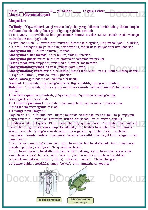  Sana: “__” _______________ 20__-yil. Sinflar: _____. To‘garak rahbari:____________________
Mavzu:       Hayvonot dunyosi
Maqsadlar: 
Ta’limiy:   O‘quvchilarni   yangi   mavzu   bo‘yicha   yangi   bilimlar   berish   tabiiy   fanlar   haqida
ma’lumot berish, tabiiy fanlarga bo‘lgan qiziqishini oshirish
b)   tarbiyaviy:   o quvchilarda   berilgan   rasmlar   hamda   savollar   ustida   ishlash   orqali   vatangaʻ
muhabbat hissini uyg otish; 	
ʻ
d) rivojlantiruvchi:   O‘quvchilarni mustaqil fikrlashga o‘rgatish, nutq madaniyatini o‘stirish,
o‘z-o‘zini boshqarishga yo‘naltirish, hozirjavoblik, topqirlik xususiyatlarini rivojlantirish  
Mashg‘ulot turi:  Ta’lim beruvchi, interfaol.
Mashg‘ulot o‘tish metodi:  Aqliy hujum, aralash, interfaol.
Mashg‘ulot jihozi:  mavzuga oid ko‘rgazmalar, tarqatma materiallar, 
Texnik jihozlar: Kompyuter, multimedia, slaydlar, magnitofon.
Mashg‘ulotning metodi:  og zaki (suhbat, savol-javob) 	
ʻ
Mashg‘ulotning vositalari:   o quv dasturi, mashg‘ulot  rejasi, mashg‘ulotlik, mashq daftari,	
ʻ
“O qituvchi kitobi”, xattaxta, texnik jihozlar. 	
ʻ
Shakl:  jamoa,guruhda ishlash,hamma o‘zi uchun.
Nazorat:  O‘quvchilarning mashg‘ulotda faolligi kuzatilib,hisobga olib boriladi.
Baholash:   O‘quvchilar bilimi reyting mezonlari asosida baholanib,mashg‘ulot oxirida e’lon
qilinadi.
I.Tashkiliy qism: Salomlashish, yo‘qlamaqilish, o‘quvchilarni mashg‘ulotga 
tayyorgarliklarini tekshirish.
II. Tanishuv jarayoni: O‘quvchilar bilan yozgi ta’til haqida suhbat o‘tkaziladi va 
mashg‘ulotga tayyorgarlik ko‘riladi.
III.Yangi mavzu bayoni:
Hayvonlar  suv,  quruqlik-havo,  tuproq muhitida  yashashga  moslashgan  ko‘p  hujayrali  
organizmlardir.  Hayvonlar  geterotrof  usulda  oziqlanadi,  ya’ni  tayyor  organik 
moddalarni iste’mol qiladi. O‘txo‘r hayvonlar (tuyoqli hayvonlar) o‘simliklar bilan, yirtqich 
hayvonlar (o‘rgimchak, akula, baqa, kaltakesak, ilon) boshqa hayvonlar bilan oziqlanadi. 
Ayrim hayvonlar (yomg‘ir chuvalchangi) tirik organizm  qoldiqlari  bilan  oziqlanadi.  
Hayvonlar  orasida  boshqa  organizmlar  tanasida parazitlik bilan hayot kechiradigan turlari 
ham mavjud. 
O‘simlik  va  zamburug‘lardan  farq  qilib, hayvonlar faol harakatlanadi. Ayrim hayvonlar, 
masalan, poliplar, assidiyalar o‘troq hayot kechiradi.
O‘troq hayvonlarning harakatlanishi haqida fikr bildiring. Ayrim hayvonlar tanasi radial 
simmetriyali (nurli)  bo‘ladi,  ya’ni  tana  bo‘ylab  bir nechta simmetriya tekisliklari 
(chuchuk suv gidrasi,  dengiz  yulduzi)  o‘tkazish  mumkin.  Chuvalchanglar,  
bo‘g‘imoyoqlilar,  xordalilar  tanasi  bo‘ylab  bitta  simmetriya  tekisligi 
