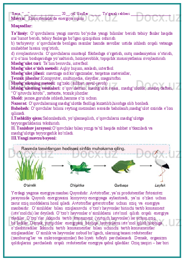  Sana: “__” _______________ 20__-yil. Sinflar: _____. To‘garak rahbari:____________________
Mavzu:       Ekosistemalarda energiya oqimi
Maqsadlar: 
Ta’limiy:   O‘quvchilarni   yangi   mavzu   bo‘yicha   yangi   bilimlar   berish   tabiiy   fanlar   haqida
ma’lumot berish, tabiiy fanlarga bo‘lgan qiziqishini oshirish
b)   tarbiyaviy:   o quvchilarda   berilgan   rasmlar   hamda   savollar   ustida   ishlash   orqali   vatangaʻ
muhabbat hissini uyg otish; 	
ʻ
d) rivojlantiruvchi:   O‘quvchilarni mustaqil fikrlashga o‘rgatish, nutq madaniyatini o‘stirish,
o‘z-o‘zini boshqarishga yo‘naltirish, hozirjavoblik, topqirlik xususiyatlarini rivojlantirish  
Mashg‘ulot turi:  Ta’lim beruvchi, interfaol.
Mashg‘ulot o‘tish metodi:  Aqliy hujum, aralash, interfaol.
Mashg‘ulot jihozi:  mavzuga oid ko‘rgazmalar, tarqatma materiallar, 
Texnik jihozlar: Kompyuter, multimedia, slaydlar, magnitofon.
Mashg‘ulotning metodi:  og zaki (suhbat, savol-javob) 	
ʻ
Mashg‘ulotning vositalari:   o quv dasturi, mashg‘ulot  rejasi, mashg‘ulotlik, mashq daftari,	
ʻ
“O qituvchi kitobi”, xattaxta, texnik jihozlar. 	
ʻ
Shakl:  jamoa,guruhda ishlash,hamma o‘zi uchun.
Nazorat:  O‘quvchilarning mashg‘ulotda faolligi kuzatilib,hisobga olib boriladi.
Baholash:   O‘quvchilar bilimi reyting mezonlari asosida baholanib,mashg‘ulot oxirida e’lon
qilinadi.
I.Tashkiliy qism: Salomlashish, yo‘qlamaqilish, o‘quvchilarni mashg‘ulotga 
tayyorgarliklarini tekshirish.
II. Tanishuv jarayoni: O‘quvchilar bilan yozgi ta’til haqida suhbat o‘tkaziladi va 
mashg‘ulotga tayyorgarlik ko‘riladi.
III.Yangi mavzu bayoni:
Yerdagi yagona energiya manbai Quyoshdir. Avtotroflar, ya’ni produtsentlar fotosintez 
jarayonida  Quyosh  energiyasini  kimyoviy energiyaga  aylantiradi,  ya’ni  o‘zlari  uchun 
zarur oziq moddalarni hosil qiladi. Avtotroflar geterotroflar  uchun  oziq  va  energiya  
manbaidir.  O‘simliklar  bilan  oziqlanuvchi  o‘txo‘r hayvonlar birinchi tartib konsument 
(iste’molchi) lar deyiladi. O‘txo‘r hayvonlar o‘simliklarni  iste’mol  qilish  orqali  energiya  
oladilar. O‘txo‘rlar  ikkinchi  tartib  konsument  (yirtqich hayvonlar) lar uchun oziq 
bo‘ladilar. Demak, yirtqichlar  energiyani  boshqa  hayvonlarni iste’mol qilish hisobiga 
o‘zlashtiradilar. Ikkinchi  tartib  konsumentlar  bilan  uchinchi  tartib konsumentlar 
oziqlanadilar. O‘simlik va hayvonlar nobud bo‘lgach, ularning tanasi redutsentlar  
(zamburug‘lar  va  mikroorganizmlar) fao liyati  tufayli  parchalanadi.  Demak,  organizm  
qoldiqlarini  parchalash  orqali  redutsentlar energiya qabul qiladilar. Oziq zanjiri – har biri  
