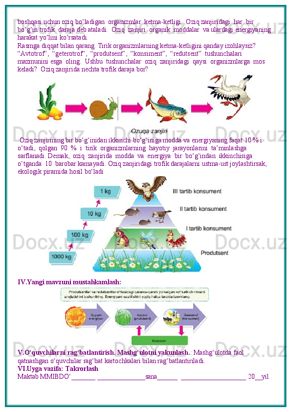 boshqasi uchun oziq bo‘ladigan  organizmlar  ketma-ketligi.  Oziq zanjiridagi  har  bir  
bo‘g‘in trofik  daraja deb ataladi.  Oziq  zanjiri  organik  moddalar  va ulardagi energiyaning 
harakat yo‘lini ko‘rsatadi.
Rasmga diqqat bilan qarang. Tirik organizmlarning ketma-ketligini qanday izohlaysiz? 
“Avtotrof”,  “geterotrof”,  “produtsent”,  “konsiment”,  “redutsent”  tushunchalari  
mazmunini esga  oling.  Ushbu  tushunchalar  oziq  zanjiridagi  qaysi  organizmlarga  mos  
keladi?  Oziq zanjirida nechta trofik daraja bor?
 Oziq zanjirining bir bo‘g‘inidan ikkinchi bo‘g‘iniga modda va energiyaning faqat 10 % i
o‘tadi,  qolgan  90  %  i  tirik  organizmlarning  hayotiy  jarayonlarini  ta’minlashga  
sarflanadi. Demak,  oziq  zanjirida  modda  va  energiya  bir  bo‘g‘indan  ikkinchisiga  
o‘tganda  10  barobar kamayadi. Oziq zanjiridagi trofik darajalarni ustma-ust joylashtirsak, 
ekologik piramida hosil bo‘ladi
IV.Yangi mavzuni mustahkamlash: 
V.O‘quvchilarni rag‘batlantirish. Mashg‘ulotni yakunlash. : Mashg‘ulotda faol 
qatnashgan o‘quvchilar rag‘bat kartochkalari bilan rag‘batlantiriladi.
VI.Uyga vazifa: Takrorlash
Maktab MMIBDO‘_______ ______________sana______  ___________________ 20__yil 