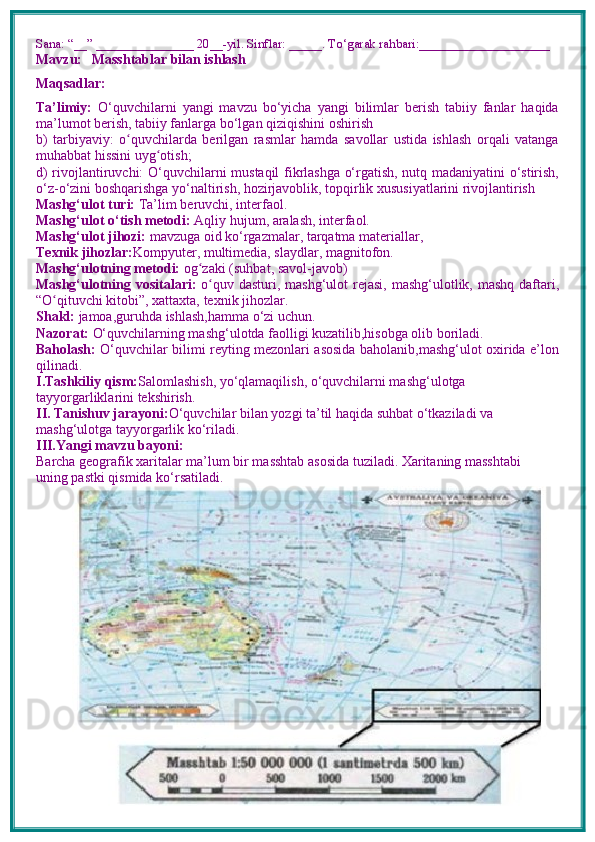 Sana: “__” _______________ 20__-yil. Sinflar: _____. To‘garak rahbari:____________________
Mavzu:       Masshtablar bilan ishlash
Maqsadlar: 
Ta’limiy:   O‘quvchilarni   yangi   mavzu   bo‘yicha   yangi   bilimlar   berish   tabiiy   fanlar   haqida
ma’lumot berish, tabiiy fanlarga bo‘lgan qiziqishini oshirish
b)   tarbiyaviy:   o quvchilarda   berilgan   rasmlar   hamda   savollar   ustida   ishlash   orqali   vatangaʻ
muhabbat hissini uyg otish; 	
ʻ
d) rivojlantiruvchi:   O‘quvchilarni mustaqil fikrlashga o‘rgatish, nutq madaniyatini o‘stirish,
o‘z-o‘zini boshqarishga yo‘naltirish, hozirjavoblik, topqirlik xususiyatlarini rivojlantirish  
Mashg‘ulot turi:  Ta’lim beruvchi, interfaol.
Mashg‘ulot o‘tish metodi:  Aqliy hujum, aralash, interfaol.
Mashg‘ulot jihozi:  mavzuga oid ko‘rgazmalar, tarqatma materiallar, 
Texnik jihozlar: Kompyuter, multimedia, slaydlar, magnitofon.
Mashg‘ulotning metodi:  og zaki (suhbat, savol-javob) 	
ʻ
Mashg‘ulotning vositalari:   o quv dasturi, mashg‘ulot  rejasi, mashg‘ulotlik, mashq daftari,	
ʻ
“O qituvchi kitobi”, xattaxta, texnik jihozlar. 	
ʻ
Shakl:  jamoa,guruhda ishlash,hamma o‘zi uchun.
Nazorat:  O‘quvchilarning mashg‘ulotda faolligi kuzatilib,hisobga olib boriladi.
Baholash:   O‘quvchilar bilimi reyting mezonlari asosida baholanib,mashg‘ulot oxirida e’lon
qilinadi.
I.Tashkiliy qism: Salomlashish, yo‘qlamaqilish, o‘quvchilarni mashg‘ulotga 
tayyorgarliklarini tekshirish.
II. Tanishuv jarayoni: O‘quvchilar bilan yozgi ta’til haqida suhbat o‘tkaziladi va 
mashg‘ulotga tayyorgarlik ko‘riladi.
III.Yangi mavzu bayoni:
Barcha geografik xaritalar ma’lum bir masshtab asosida tuziladi. Xaritaning masshtabi 
uning pastki qismida ko‘rsatiladi. 