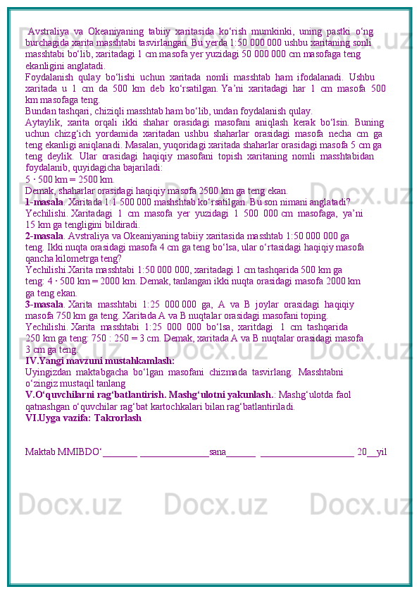 Avstraliya  va  Okeaniyaning  tabiiy  xaritasida  ko‘rish  mumkinki,  uning  pastki  o‘ng 
burchagida xarita masshtabi tasvirlangan. Bu yerda 1:50 000 000 ushbu xaritaning sonli 
masshtabi bo‘lib, xaritadagi 1 cm masofa yer yuzidagi 50 000 000 cm masofaga teng 
ekanligini anglatadi. 
Foydalanish  qulay  bo‘lishi  uchun  xaritada  nomli  masshtab  ham  ifodalanadi.  Ushbu 
xaritada  u  1  cm  da  500  km  deb  ko‘rsatilgan. Ya’ni  xaritadagi  har  1  cm  masofa  500  
km masofaga teng.
Bundan tashqari, chiziqli masshtab ham bo‘lib, undan foydalanish qulay.
Aytaylik,  xarita  orqali  ikki  shahar  orasidagi  masofani  aniqlash  kerak  bo‘lsin.  Buning 
uchun  chizg‘ich  yordamida  xaritadan  ushbu  shaharlar  orasidagi  masofa  necha  cm  ga 
teng ekanligi aniqlanadi. Masalan, yuqoridagi xaritada shaharlar orasidagi masofa 5 cm ga 
teng  deylik.  Ular  orasidagi  haqiqiy  masofani  topish  xaritaning  nomli  masshtabidan  
foydalanib, quyidagicha bajariladi:
5 · 500 km = 2500 km.
Demak, shaharlar orasidagi haqiqiy masofa 2500 km ga teng ekan. 
1-masala . Xaritada 1:1 500 000 mashshtab ko‘rsatilgan. Bu son nimani anglatadi?
Yechilishi. Xaritadagi  1  cm  masofa  yer  yuzidagi  1  500  000 cm  masofaga,  ya’ni 
15 km ga tengligini bildiradi.
2-masala . Avstraliya va Okeaniyaning tabiiy xaritasida masshtab 1:50 000 000 ga 
teng. Ikki nuqta orasidagi masofa 4 cm ga teng bo‘lsa, ular o‘rtasidagi haqiqiy masofa 
qancha kilometrga teng?
Yechilishi.Xarita masshtabi 1:50 000 000, xaritadagi 1 cm tashqarida 500 km ga 
teng: 4 · 500 km = 2000 km. Demak, tanlangan ikki nuqta orasidagi masofa 2000 km 
ga teng ekan.
3-masala . Xarita  masshtabi  1:25  000 000  ga,  A  va  B  joylar  orasidagi  haqiqiy 
masofa 750 km ga teng. Xaritada A va B nuqtalar orasidagi masofani toping. 
Yechilishi. Xarita  masshtabi  1:25  000  000  bo‘lsa,  xaritdagi   1  cm  tashqarida 
250 km ga teng: 750 : 250 = 3 cm. Demak, xaritada A va B nuqtalar orasidagi masofa 
3 cm ga teng.
IV.Yangi mavzuni mustahkamlash: 
Uyingizdan  maktabgacha  bo‘lgan  masofani  chizmada  tasvirlang.  Masshtabni 
o‘zingiz mustaqil tanlang
V.O‘quvchilarni rag‘batlantirish. Mashg‘ulotni yakunlash. : Mashg‘ulotda faol 
qatnashgan o‘quvchilar rag‘bat kartochkalari bilan rag‘batlantiriladi.
VI.Uyga vazifa: Takrorlash
Maktab MMIBDO‘_______ ______________sana______  ___________________ 20__yil 