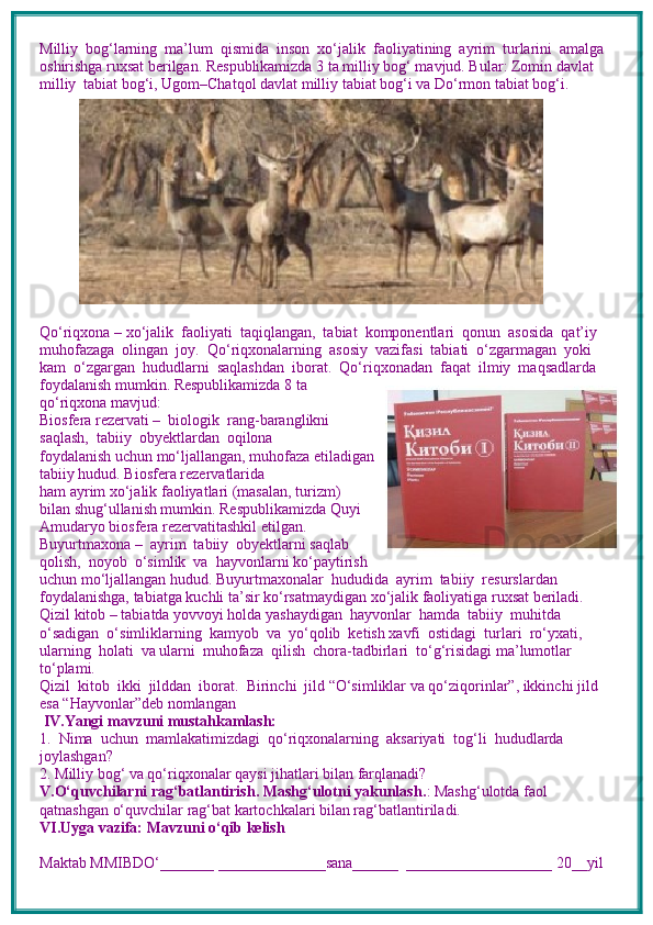 Milliy  bog‘larning  ma’lum  qismida  inson  xo‘jalik  faoliyatining  ayrim  turlarini  amalga 
oshirishga ruxsat berilgan. Respublikamizda 3 ta milliy bog‘ mavjud. Bular: Zomin davlat 
milliy    tabiat bog‘i, Ugom–Chatqol davlat milliy tabiat bog‘i va Do‘rmon tabiat bog‘i. 
Qo‘riqxona – xo‘jalik  faoliyati  taqiqlangan,  tabiat  komponentlari  qonun  asosida  qat’iy 
muhofazaga  olingan  joy.  Qo‘riqxonalarning  asosiy  vazifasi  tabiati  o‘zgarmagan  yoki 
kam  o‘zgargan  hududlarni  saqlashdan  iborat.  Qo‘riqxonadan  faqat  ilmiy  maqsadlarda 
foydalanish mumkin. Respublikamizda 8 ta
qo‘riqxona mavjud:  
Biosfera rezervati –  biologik  rang-baranglikni
saqlash,  tabiiy  obyektlardan  oqilona 
foydalanish uchun mo‘ljallangan, muhofaza etiladigan
tabiiy hudud. Biosfera rezervatlarida 
ham ayrim xo‘jalik faoliyatlari (masalan, turizm)
bilan shug‘ullanish mumkin. Respublikamizda Quyi
Amudaryo biosfera rezervatitashkil etilgan.
Buyurtmaxona –  ayrim  tabiiy  obyektlarni saqlab
qolish,  noyob  o‘simlik  va  hayvonlarni ko‘paytirish
uchun mo‘ljallangan hudud. Buyurtmaxonalar  hududida  ayrim  tabiiy  resurslardan 
foydalanishga, tabiatga kuchli ta’sir ko‘rsatmaydigan xo‘jalik faoliyatiga ruxsat beriladi. 
Qizil kitob – tabiatda yovvoyi holda yashaydigan  hayvonlar  hamda  tabiiy  muhitda  
o‘sadigan  o‘simliklarning  kamyob  va  yo‘qolib  ketish xavfi  ostidagi  turlari  ro‘yxati,  
ularning  holati  va ularni  muhofaza  qilish  chora-tadbirlari  to‘g‘risidagi ma’lumotlar 
to‘plami. 
Qizil  kitob  ikki  jilddan  iborat.  Birinchi  jild “O‘simliklar va qo‘ziqorinlar”, ikkinchi jild 
esa “Hayvonlar”deb nomlangan
 IV.Yangi mavzuni mustahkamlash: 
1.  Nima  uchun  mamlakatimizdagi  qo‘riqxonalarning  aksariyati  tog‘li  hududlarda 
joylashgan?
2. Milliy bog‘ va qo‘riqxonalar qaysi jihatlari bilan farqlanadi?
V.O‘quvchilarni rag‘batlantirish. Mashg‘ulotni yakunlash. : Mashg‘ulotda faol 
qatnashgan o‘quvchilar rag‘bat kartochkalari bilan rag‘batlantiriladi.
VI.Uyga vazifa: Mavzuni o‘qib kelish
Maktab MMIBDO‘_______ ______________sana______  ___________________ 20__yil 
