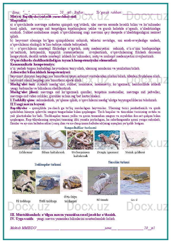   Sana:   “__”   _______________   20__-yil.   Sinflar:_____.   To‘garak   rahbari:______________________
Mavzu:   Reptiliyalar (sudralib yuruvchilar) sinfi
Maqsadlar: 
a)   o‘quvchilarda   mavzuga   nisbatan   qiziqish   uyg‘otiladi,   ular   mavzu   asosida   kerakli   bilim   va   ko‘nikmalar
hosil   qilish,     mavzuga   oid   tarqatilgan   topshiriqlarni   yakka   va   guruh   holatida   o‘rganib,   o‘zlashtirishga
erishish.   S uhbat-muhokama   orqali   o‘ quvchilarning   o ngi   mavzuni   qay   darajada   o‘zlashtirganligini   nazorat
qilish.
b)   hаyvоnоt   оlаmigа   bo ‘ lgаn   qiziqishlаrini   оshiri sh ,   tabiatni   sevishga,   uni   asrab-avaylashga   undash,
o‘quvchilarni ekologik ta’lim-tarbiya ruhida tarbiyalash.
v)   -   o‘quvchilarni   mustaqil   fikrlashga   o‘rgatish,   nutq   madaniyatini     oshirish,   o‘z-o‘zini   boshqarishga
yo‘naltirish,   hotirjamlik,   topqirlik   xususiyatlarini     rivojlantirish,   o ‘ quvchilarning   fikrlash   doirasini
kengaytirish,  darslik ustida mustaqil  ishlash  ko‘nikmalari, nutq va muloqot madaniyatini rivojlantirish .
O‘quvchilarda shakllantiriladigan tayanch kompetensiyalar elementlari: 
Kommunikativ kompetensiya: 
o‘zi yashab turgan hududdagi hayvonlarni taniy olish, ularning nomlarini va yozilishini bilish. 
Axborotlar bilan ishlash kompetensiyasi: 
hayvonot dunyosi haqidagi ma’lumotlarni qaysi axborot vositalaridan olishni bilish, ulardan foydalana olish,
hayvonot olami haqidagi ma’lumotlarni ajrata olish. 
Mashg‘ulot   turi:   Aralash   mashg‘ulot,   suhbat,   munozara,   noananaviy,   ko ʻ rgazmali,   hamkorlikda   ishlash
yangi tushuncha va bilimlarni shakllantirish.
Mashg‘ulot   jihozi:   mavzuga   oid   ko‘rgazmali   qurollar,   tarqatma   materiallar,   mavzuga   oid   jadvallar,
mavzuga oid video roliklar, guruhlar uchun rag ʻ bat kartochkalari.
I.Tashkiliy qism:   salomlashish, yo‘qlama   qilish, o quvchilarni mashgʻ ‘ ulotga tayyorgarliklarini tekshirish.
II.Yangi mavzu bayoni:
Reptiliyalar   –   quruqlikda   ya-shash   ga   to‘liq   moslashgan   hayvon-lar.   Ularning   t е risi   jarohatlanish   va   qurib
qolishdan   himoya   qiluvchi   muguz   tangachalar   bilan   qoplangan.   Tosh   baqalar   va   timsohlar   t е risining   ostida   su
yak   plastinkalar  bo‘ladi.   Toshbaqalar  tanasi  yelka   va   qorin   tomondan   muguz  va   suyakdan   ibo-rat  qalqon   bilan
qoplangan. Rep-tiliyalarning oyoqlari tananing ikki yonida joylashgan, ha rakatlanganida qorni y е rga sudraladi.
Ilonlar va ay-rim kaltak е saklar (sariq ilon va ur-chuqsimon kaltakesak)ning oyoqlari yo‘qolib ketgan.
III. Mustahkamlash: o‘tilgan mavzu yuzasidan savol javoblar o‘tkazish.
IV. Uyga vazifa :     yangi mavzu yuzasidan bilimlarini mustaxkamlab kelish.
Maktab MMIBDO‘_____________ __________________________sana___ _______________ 20__yil 