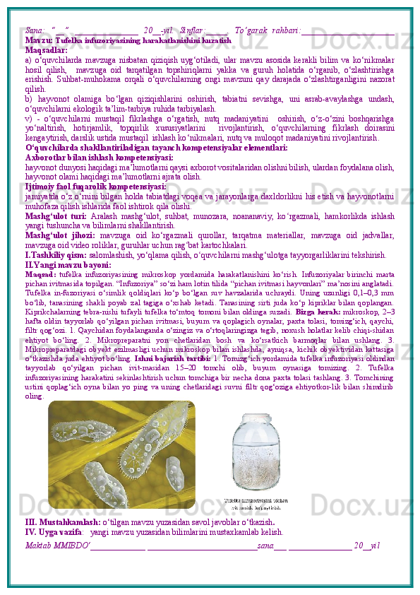 Sana:   “__”   _______________   20__-yil.   Sinflar:_____.   To‘garak   rahbari:______________________
Mavzu:   Tufelka infuzoriyasining harakatlanishini kuzatish
Maqsadlar: 
a)   o‘quvchilarda   mavzuga   nisbatan   qiziqish   uyg‘otiladi,   ular   mavzu   asosida   kerakli   bilim   va   ko‘nikmalar
hosil   qilish,     mavzuga   oid   tarqatilgan   topshiriqlarni   yakka   va   guruh   holatida   o‘rganib,   o‘zlashtirishga
erishish.   S uhbat-muhokama   orqali   o‘ quvchilarning   o ngi   mavzuni   qay   darajada   o‘zlashtirganligini   nazorat
qilish.
b)   hаyvоnоt   оlаmigа   bo ‘ lgаn   qiziqishlаrini   оshiri sh ,   tabiatni   sevishga,   uni   asrab-avaylashga   undash,
o‘quvchilarni ekologik ta’lim-tarbiya ruhida tarbiyalash.
v)   -   o‘quvchilarni   mustaqil   fikrlashga   o‘rgatish,   nutq   madaniyatini     oshirish,   o‘z-o‘zini   boshqarishga
yo‘naltirish,   hotirjamlik,   topqirlik   xususiyatlarini     rivojlantirish,   o ‘ quvchilarning   fikrlash   doirasini
kengaytirish,  darslik ustida mustaqil  ishlash  ko‘nikmalari, nutq va muloqot madaniyatini rivojlantirish .
O‘quvchilarda shakllantiriladigan tayanch kompetensiyalar elementlari: 
Axborotlar bilan ishlash kompetensiyasi: 
hayvonot dunyosi haqidagi ma’lumotlarni qaysi axborot vositalaridan olishni bilish, ulardan foydalana olish,
hayvonot olami haqidagi ma’lumotlarni ajrata olish. 
Ijtimoiy faol fuqarolik kompetensiyasi: 
jamiyatda o‘z o‘rnini bilgan holda tabiatdagi voqea va jarayonlarga daxldorlikni his etish va hayvonotlarni
muhofaza qilish ishlarida faol ishtirok qila olishi. 
Mashg‘ulot   turi:   Aralash   mashg‘ulot,   suhbat,   munozara,   noananaviy,   ko ʻ rgazmali,   hamkorlikda   ishlash
yangi tushuncha va bilimlarni shakllantirish.
Mashg‘ulot   jihozi:   mavzuga   oid   ko‘rgazmali   qurollar,   tarqatma   materiallar,   mavzuga   oid   jadvallar,
mavzuga oid video roliklar, guruhlar uchun rag ʻ bat kartochkalari.
I.Tashkiliy qism:   salomlashish, yo‘qlama   qilish, o quvchilarni mashgʻ ‘ ulotga tayyorgarliklarini tekshirish.
II.Yangi mavzu bayoni:
Maqsad:   tufelka   infuzoriyasining   mikroskop   yordamida   harakatlanishini   ko‘rish.   Infuzoriyalar   birinchi   marta
pichan ivitmasida topilgan. “Infuzoriya” so‘zi ham lotin tilida “pichan ivitmasi hayvonlari” ma’nosini anglatadi.
Tufelka   in-fuzoriyasi   o‘simlik   qoldiqlari   ko‘p   bo‘lgan   suv   havzalarida   uchraydi.   Uning   uzunligi   0,1–0,3   mm
bo‘lib,   tanasining   shakli   poyab   zal   tagiga   o‘xshab   ketadi.   Tanasining   sirti   juda   ko‘p   kipriklar  bilan   qoplangan.
Kiprikchalarning tebra-nishi tufayli tufelka to‘mtoq tomoni bilan oldinga suzadi.   Bizga kerak:   mikroskop, 2–3
hafta   oldin   tayyorlab   qo‘yilgan   pichan   ivitmasi,   buyum  va   qoplagich   oynalar,   paxta   tolasi,   tomizg‘ich,   qaychi,
filtr qog‘ozi. 1. Qaychidan foydalanganda o‘zingiz va o‘rtoqlaringizga tegib, noxush holatlar kelib chiqi-shidan
ehtiyot   bo‘ling.   2.   Mikropreparatni   yon   chetlaridan   bosh   va   ko‘rsatkich   barmoqlar   bilan   ushlang.   3.
Mikropreparatdagi   obyekt   ezilmasligi   uchun   mikroskop   bilan   ishlashda,   ayniqsa,   kichik   obyektividan   kattasiga
o‘tkazishda juda ehtiyot bo‘ling.   Ishni bajarish tartibi:   1. Tomizg‘ich yordamida tufelka infuzoriyasi oldindan
tayyorlab   qo‘yilgan   pichan   ivit-masidan   15–20   tomchi   olib,   buyum   oynasiga   tomizing.   2.   Tufelka
infuzoriyasining harakatini sekinlashtirish uchun tomchiga bir necha dona paxta tolasi tashlang. 3. Tomchining
ustini   qoplag‘ich   oyna   bilan   yo   ping   va   uning   chetlaridagi   suvni   filtr   qog‘oziga   ehtiyotkor-lik   bilan   shimdirib
oling.
III. Mustahkamlash:  o‘tilgan mavzu yuzasidan savol javoblar o‘tkazish .
IV. Uyga vazifa :    yangi mavzu yuzasidan bilimlarini mustaxkamlab kelish.
Maktab MMIBDO‘_____________ __________________________sana___ _______________ 20__yil 