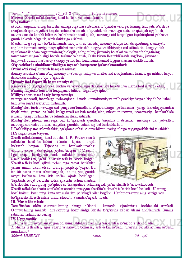  Sana: “__” _____________ 20__yil. Sinflar:_____. To‘garak rahbari:_________________________   
Mavzu:    Shartli reflekslarning hosil ho‘lishi va tormozlanishi.   
Maqsadlar: 
a) odam organizmining tuzilishi, undagi organlar sistemasi, to‘qimalar va organlarning faoliyati, o‘sish va 
rivojlanish qonuniyatlari haqida tushuncha berish, o‘quvchilarda mavzuga nisbatan qiziqish uyg’otish, 
mavzu asosida kerakli bilim va ko‘nikmalar hosil qilish,  mavzuga oid tarqatilgan topshiriqlarni yakka va 
guruh holatida o‘rganib, o‘zlashtirishga erishish. 
b) odamning sog’lom bo‘lishi hamda uzoq umr ko‘rishida jismoniy tarbiya hamda sportning ahamiyati, 
sog’lom turmush tarziga rioya qilishni tushuntirish,biologiya va tibbiyotga oid bilimlarini kengaytirish.
v) salomatlik odam organizmining biologik, aqliy, ruhiy, jismoniy holatlari va mehnat faoliyatining 
muvozanatlashgan birligi haqida tushuncha berish, O‘zbekiston Respublikasida sog’lom, jismonan 
baquvvat, bilimli, ma’naviy-axloqiy yetuk, har tomonlama kamol topgan shaxsni shakllantirish.
O‘quvchilarda shakllantiriladigan tayanch kompetensiyalar elementlari:
O‘zini o‘zi rivojlantirish kompetensiyasi:
doimiy ravishda o‘zini o‘zi jismoniy, ma’naviy, ruhiy va intellectual rivojlantirish, kamolotga intilish, hayot 
davomida mustaqil o‘qib-o‘rganish.
Ijtimoiy faol fuqarolik kompetensiyasi:
jamiyatda bo‘layotgan voqea, hodisa va jarayonlarga daxldorlikni his etish va ularda faol ishtirok etish, 
o‘zining fuqarolik burch va huquqlarini bilishi, unga rioya qilish.
Milliy va umummadaniy kompetensiya:
vatanga sadoqatli, insonlarga mehr-oqibatli hamda umuminsoniy va milliy qadriyatlarga e’tiqodli bo‘lishni, 
badiiy va san’at asarlarini tushunish.
Mashg’ulot   turi:   mavzuga   oid   yangi   ma’lumotlarni   o‘quvchilarga     yetkazishda     yangi   texnologiyalardan
foydalanish,   yozma, og’zaki, ko‘rgazmali   aralash mashg’ulot, suhbat, munozara,   noananaviy,   hamkorlikda
ishlash,  yangi tushuncha va bilimlarni shakllantirish.
Mashg’ulot   jihozi:   mavzuga   oid   ko‘rgazmali   qurollar,   tarqatma   materiallar,   mavzuga   oid   jadvallar,
mavzuga oid video roliklar, slaydlar, guruhlar uchun rag ʻ bat kartochkalari.
I.Tashkiliy qism:   salomlashish, yo‘qlama qilish, o quvchilarni mashgʻ ‘ ulotga tayyorgarliklarini tekshirish.  
II.Yangi mavzu bayoni:
Shartli reflekslarning  hosil boiishi.  I.  P.  Pavlov shartli
reflekslar   hosil   bo ʻ lishini     itlarda     tajriba     orqali
ko‘rsatib     bergan.     Tajnbada     it     harakatlanmasligi
uchun   maxsus     dastgohga   joylashtirilgan     (72-rasm).
Itga     ovqat     berilganda     unda     reflektor   tarzda   solak
ajrala   boshlagan,   ya’ni     shartsiz   refleks   paydo   boigan.
Shartli refleks hosil  qilish  uchun  itga  ovqat  berishdan
yarim  minut  oldin  elektr  chirogl  yoqib qo‘yilgan. Bu
ish   bir   necha   marta   takrorlangach,     chiroq   yoqilganida
ovqat   bo ʻ lmasa   ham   itda   so ʻ lak   ajrala   boshlagan.
Tajribada   ovqat   berilishi   solak   ajralishi   uchun   shartsiz
ta’sirlovchi, chiroqning  yo ʻ qilishi so ʻ lak ajralishi uchun signal, ya’ni  shartli ta’sirlovchiboiadi.
Shartli reflekslar shartsiz reflekslar asosida muayyan shartlita’sirlovchi ta’sirida hosil bo‘ladi.  Ularning 
hosil boiishi  bosh miya katta yarimsharlari po‘stlog’i bilan bog’liq.  Har bir organizmning  o‘ziga xos  
bo‘lgan shartli reflekslari  muhit sharoiti ta’sirida o'zgarib turadi.
III. Mustahkamlash: 
Tanaffusdan   oldin   o‘quvchilarning   darsga   e’tibori     kamayib,   «jonlanish»   boshlanishi   seziladi.
O'qituvchining   maktab     direktorining   hozir   sinfga   kirishi   to‘g’risida   xabari   ularni   tinchlantirdi.   Buning
sababini tushuntirib bering.
IV. Uyga vazifa :    
1. Nima uchun ovqatlanayotgan bolaning ishtahasi otasining tanbehidan so‘ng bo‘g’ilib qoladi?
2. Shartli  reflekslar,  agar  shartli ta’sirlovchi bolmasa,  asta-sekin so‘nadi.  Shartsiz  reflekslar ham so‘nishi
mumkinmi?
Maktab MMIBDO‘______ ______________________sana-___ ______________ 20__-yil 