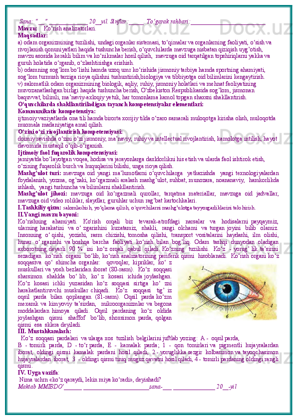  Sana: “__” _____________ 20__yil. Sinflar:_____. To‘garak rahbari:_________________________   
Mavzu:      Ko‘rish analizatorlari. 
Maqsadlar: 
a) odam organizmining tuzilishi, undagi organlar sistemasi, to‘qimalar va organlarning faoliyati, o‘sish va 
rivojlanish qonuniyatlari haqida tushuncha berish, o‘quvchilarda mavzuga nisbatan qiziqish uyg’otish, 
mavzu asosida kerakli bilim va ko‘nikmalar hosil qilish,  mavzuga oid tarqatilgan topshiriqlarni yakka va 
guruh holatida o‘rganib, o‘zlashtirishga erishish. 
b) odamning sog’lom bo‘lishi hamda uzoq umr ko‘rishida jismoniy tarbiya hamda sportning ahamiyati, 
sog’lom turmush tarziga rioya qilishni tushuntirish,biologiya va tibbiyotga oid bilimlarini kengaytirish.
v) salomatlik odam organizmining biologik, aqliy, ruhiy, jismoniy holatlari va mehnat faoliyatining 
muvozanatlashgan birligi haqida tushuncha berish, O‘zbekiston Respublikasida sog’lom, jismonan 
baquvvat, bilimli, ma’naviy-axloqiy yetuk, har tomonlama kamol topgan shaxsni shakllantirish.
O‘quvchilarda shakllantiriladigan tayanch kompetensiyalar elementlari:
Kommunikativ kompetensiya:
ijtimoiy vaziyatlarda ona tili hamda birorta xorijiy tilda o‘zaro samarali muloqotga kirisha olish, muloqotda 
muomala madaniyatiga amal qilish.
O‘zini o‘zi rivojlantirish kompetensiyasi:
doimiy ravishda o‘zini o‘zi jismoniy, ma’naviy, ruhiy va intellectual rivojlantirish, kamolotga intilish, hayot 
davomida mustaqil o‘qib-o‘rganish.
Ijtimoiy faol fuqarolik kompetensiyasi:
jamiyatda bo‘layotgan voqea, hodisa va jarayonlarga daxldorlikni his etish va ularda faol ishtirok etish, 
o‘zining fuqarolik burch va huquqlarini bilishi, unga rioya qilish.
Mashg’ulot   turi:   mavzuga   oid   yangi   ma’lumotlarni   o‘quvchilarga     yetkazishda     yangi   texnologiyalardan
foydalanish,   yozma, og’zaki, ko‘rgazmali   aralash mashg’ulot, suhbat, munozara,   noananaviy,   hamkorlikda
ishlash,  yangi tushuncha va bilimlarni shakllantirish.
Mashg’ulot   jihozi:   mavzuga   oid   ko‘rgazmali   qurollar,   tarqatma   materiallar,   mavzuga   oid   jadvallar,
mavzuga oid video roliklar, slaydlar, guruhlar uchun rag ʻ bat kartochkalari.
I.Tashkiliy qism:   salomlashish, yo‘qlama qilish, o quvchilarni mashg’ulotga tayyorgarliklarini tekshirish.ʻ
II.Yangi mavzu bayoni:
Ko‘rishning     ahamiyati.     Ko'rish     orqali     biz     tevarak-atrofdagi     narsalar     va     hodisalarni   payqaymiz,
ularning   harakatini     va   o‘   zgarishini     kuzatamiz,     shakli,     rangi.   olchami     va   turgan   joyini     bilib     olamiz.
Insonning  o‘ qishi,  yozishi,  rasm  chizishi, tomosha  qilishi,  transport  vositalarini  haydashi,  ilm  olishi,
hunar   o‘ rganishi   va boshqa  barcha  faoliyati   ko‘rish   bilan   bog’liq.  Odam   tashqi  dunyodan   oladigan
axborotning deyarli   90 %   ini   ko‘z orqali   qabul   qiladi. Ko‘zning   tuzilishi.   Ko‘z   - yorug’ lik ta’sirini
sezadigan  ko‘rish  organi   bo‘lib, ko‘rish analizatorining periferik qismi  hisoblanadi.  Ko‘rish organi ko ‘ z
soqqasiva   qo‘   shimcha   organlar:     qovoqlar,   kipriklar,   ko‘   z
muskullari va yosh bezlaridan iborat (80-rasm).   Ko‘z   soqqasi
sharsimon    shaklda     bo‘ lib,     ko‘ z   kosasi   ichida  joylashgan.
Ko‘z   kosasi   ichki   yuzasidan   ko‘z   soqqasi   sirtiga   ko‘   zni
harakatlantiruvchi   muskullar   chiqadi.     Ko‘z     soqqasi     tig’   iz
oqsil   parda   bilan   qoplangan   (81-rasm).   Oqsil   parda ko‘zm
mexamk   va   kimyoviy   ta’sirdan,     mikroorganizmlar   va   begona
moddalardan   himoya     qiladi.     Oqsil     pardaning     ko‘z     oldida
joylashgan     qismi     shaffof     bo‘lib,   shoxsimon   parda,   qolgan
qismi  esa  sklera deyiladi.  
III. Mustahkamlash: 
  Ko‘z  soqqasi  pardalari  va ularga xos  tuzilish  belgilarini juftlab yozing:  A -  oqsil parda,  
В  - tomirli  parda,  D  - to‘r parda,  E  -  kamalak  parda;  1  -  qon  tomirlari va  pigmentli  hujayralardan
iborat,  oldingi  qismi  kamalak  pardani  hosil  qiladi,  2 - yoruglikka sezgir  kolbasimon va tayoqchasimon
hujayralardan  iborat,  3  - oldingi qismi tiniq muguz qavatni hosil qiladi, 4 - tomirli pardaning oldingi rangli
qismi.
IV. Uyga vazifa :    
 Nima uchrn «ko‘z qaraydi, lekin miya ko ‘ radi», deyishadi?
Maktab MMIBDO‘______ ______________________sana-___ ______________ 20__-yil 