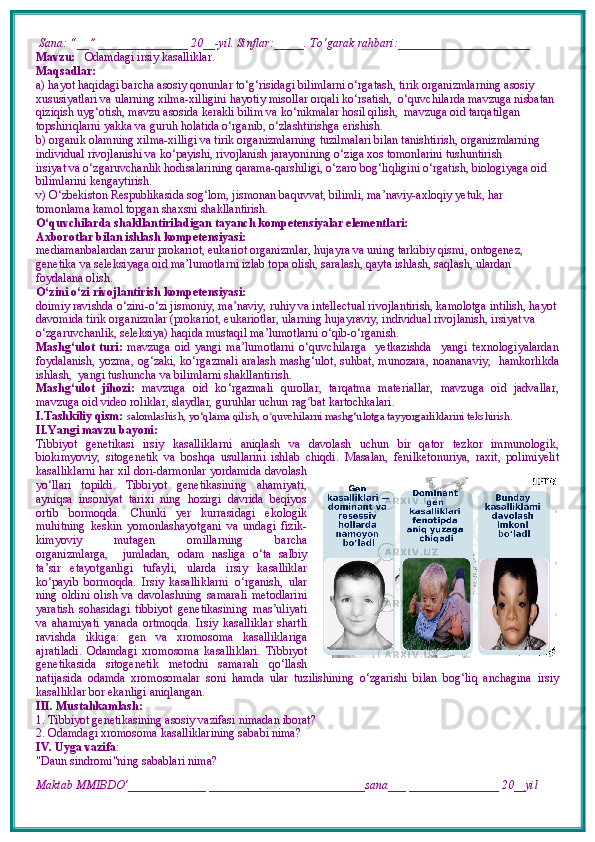  Sana: “__” _______________ 20__-yil. Sinflar:_____. To‘garak rahbari:______________________  
Mavzu:     Odamdagi irsiy kasalliklar.  
Maqsadlar: 
a) hayot haqidagi barcha asosiy qonunlar to‘g‘risidagi bilimlarni o‘rgatash, tirik organizmlarning asosiy 
xususiyatlari va ularning xilma-xilligini hayotiy misollar orqali ko‘rsatish,  o‘quvchilarda mavzuga nisbatan 
qiziqish uyg‘otish, mavzu asosida kerakli bilim va ko‘nikmalar hosil qilish,  mavzuga oid tarqatilgan 
topshiriqlarni yakka va guruh holatida o‘rganib, o‘zlashtirishga erishish. 
b) organik olamning xilma-xilligi va tirik organizmlarning tuzilmalari bilan tanishtirish, organizmlarning 
individual rivojlanishi va ko‘payishi, rivojlanish jarayonining o‘ziga xos tomonlarini tushuntirish
irsiyat va o‘zgaruvchanlik hodisalarining qarama-qarshiligi, o‘zaro bog‘liqligini o‘rgatish, biologiyaga oid 
bilimlarini kengaytirish.
v) O‘zbekiston Respublikasida sog‘lom, jismonan baquvvat, bilimli, ma’naviy-axloqiy yetuk, har 
tomonlama kamol topgan shaxsni shakllantirish.
O‘quvchilarda shakllantiriladigan tayanch kompetensiyalar elementlari:
Axborotlar bilan ishlash kompetensiyasi:
mediamanbalardan zarur prokariot, eukariot organizmlar, hujayra va uning tarkibiy qismi, ontogenez, 
genetika va seleksiyaga oid ma’lumotlarni izlab topa olish, saralash, qayta ishlash, saqlash, ulardan 
foydalana olish.
O‘zini o‘zi rivojlantirish kompetensiyasi:
doimiy ravishda o‘zini-o‘zi jismoniy, ma’naviy, ruhiy va intellectual rivojlantirish, kamolotga intilish, hayot 
davomida tirik organizmlar (prokariot, eukariotlar, ularning hujayraviy, individual rivojlanish, irsiyat va 
o‘zgaruvchanlik, seleksiya) haqida mustaqil ma’lumotlarni o‘qib-o‘rganish.
Mashg‘ulot   turi:   mavzuga   oid   yangi   ma’lumotlarni   o‘quvchilarga     yetkazishda     yangi   texnologiyalardan
foydalanish,   yozma, og‘zaki, ko‘rgazmali   aralash mashg‘ulot, suhbat, munozara,   noananaviy,   hamkorlikda
ishlash,  yangi tushuncha va bilimlarni shakllantirish.
Mashg‘ulot   jihozi:   mavzuga   oid   ko ‘ rgazmali   qurollar,   tarqatma   materiallar,   mavzuga   oid   jadvallar,
mavzuga oid video roliklar, slaydlar, guruhlar uchun rag ʻ bat kartochkalari.
I.Tashkiliy qism:   salomlashish, yo‘qlama qilish, o quvchilarni mashg‘ulotga tayyorgarliklarini tekshirish.ʻ
II.Yangi mavzu bayoni:
Tibbiyot   genetikasi   irsiy   kasalliklarni   aniqlash   va   davolash   uchun   bir   qator   tezkor   immunologik,
biokimyoviy,   sitogenetik   va   boshqa   usullarini   ishlab   chiqdi.   Masalan,   fenilketonuriya,   raxit,   polimiyelit
kasalliklarni har xil dori-darmonlar yordamida davolash
yo‘llari   topildi.   Tibbiyot   genetikasining   ahamiyati,
ayniqsa   insoniyat   tarixi   ning   hozirgi   davrida   beqiyos
ortib   bormoqda.   Chunki   yer   kurrasidagi   ekologik
muhitning   keskin   yomonlashayotgani   va   undagi   fizik-
kimyoviy     mutagen     omillarning     barcha
organizmlarga,     jumladan,   odam   nasliga   o‘ta   salbiy
ta’sir   etayotganligi   tufayli,   ularda   irsiy   kasalliklar
ko‘payib   bormoqda.   Irsiy   kasalliklarni   o‘rganish,   ular
ning   oldini   olish   va   davolashning   samarali   metodlarini
yaratish   sohasidagi   tibbiyot   genetikasining   mas’uliyati
va   ahamiyati   yanada   ortmoqda.   Irsiy   kasalliklar   shartli
ravishda   ikkiga:   gen   va   xromosoma   kasalliklariga
ajratiladi.   Odamdagi   xromosoma   kasalliklari.   Tibbiyot
genetikasida   sitogenetik   metodni   samarali   qo‘llash
natijasida   odamda   xromosomalar   soni   hamda   ular   tuzilishining   o‘zgarishi   bilan   bog‘liq   anchagina   irsiy
kasalliklar bor ekanligi aniqlangan.
III. Mustahkamlash: 
1. Tibbiyot genetikasining asosiy vazifasi nimadan iborat?
2. Odamdagi xromosoma kasalliklarining sababi nima?
IV. Uyga vazifa :    
"Daun sindromi"ning sabablari nima?
Maktab MMIBDO‘_____________ __________________________sana___ _______________ 20__yil 