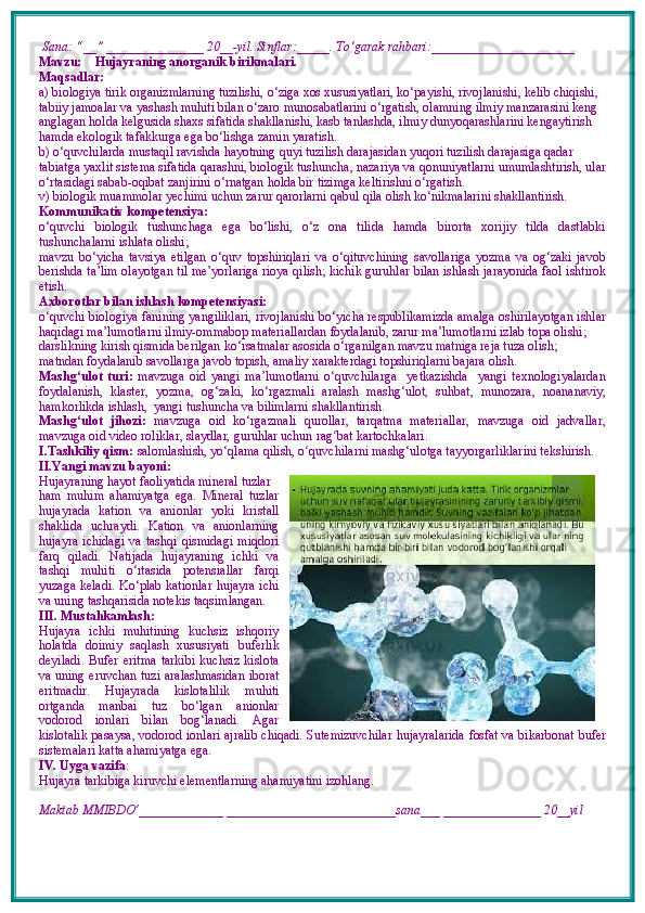  Sana: “__” _______________ 20__-yil. Sinflar:_____. To‘garak rahbari:______________________  
Mavzu:       Hujayraning anorganik birikmalari.  
Maqsadlar: 
a) biologiya tirik organizmlarning tuzilishi, o‘ziga xos xususiyatlari, ko‘payishi, rivojlanishi, kelib chiqishi, 
tabiiy jamoalar va yashash muhiti bilan o‘zaro munosabatlarini o‘rgatish, olamning ilmiy manzarasini keng 
anglagan holda kelgusida shaxs sifatida shakllanishi, kasb tanlashda, ilmiy dunyoqarashlarini kengaytirish 
hamda ekologik tafakkurga ega bo‘lishga zamin yaratish. 
b) o‘quvchilarda mustaqil ravishda hayotning quyi tuzilish darajasidan yuqori tuzilish darajasiga qadar 
tabiatga yaxlit sistema sifatida qarashni, biologik tushuncha, nazariya va qonuniyatlarni umumlashtirish, ular
o‘rtasidagi sabab-oqibat zanjirini o‘rnatgan holda bir tizimga keltirishni o‘rgatish.
v) biologik muammolar yechimi uchun zarur qarorlarni qabul qila olish ko‘nikmalarini shakllantirish.
Kommunikativ kompetensiya:
o‘quvchi   biologik   tushunchaga   ega   bo‘lishi,   o‘z   ona   tilida   hamda   birorta   xorijiy   tilda   dastlabki
tushunchalarni ishlata olishi; 
mavzu   bo‘yicha   tavsiya   etilgan   o‘quv   topshiriqlari   va   o‘qituvchining   savollariga   yozma   va   og‘zaki   javob
berishda ta’lim olayotgan til me’yorlariga rioya qilish; kichik guruhlar bilan ishlash jarayonida faol ishtirok
etish.
Axborotlar bilan ishlash kompetensiyasi:
o‘quvchi biologiya fanining yangiliklari, rivojlanishi bo‘yicha respublikamizda amalga oshirilayotgan ishlar
haqidagi ma’lumotlarni ilmiy-ommabop materiallardan foydalanib, zarur ma’lumotlarni izlab topa olishi; 
darslikning kirish qismida berilgan ko‘rsatmalar asosida o‘rganilgan mavzu matniga reja tuza olish; 
matndan foydalanib savollarga javob topish, amaliy xarakterdagi topshiriq larni bajara olish.
Mashg‘ulot   turi:   mavzuga   oid   yangi   ma’lumotlarni   o‘quvchilarga     yetkazishda     yangi   texnologiyalardan
foydalanish,   klaster,   yozma,   og‘zaki,   ko‘rgazmali   aralash   mashg‘ulot,   suhbat,   munozara,   noananaviy,
hamkorlikda ishlash,  yangi tushuncha va bilimlarni shakllantirish.
Mashg‘ulot   jihozi:   mavzuga   oid   ko‘rgazmali   qurollar,   tarqatma   materiallar,   mavzuga   oid   jadvallar,
mavzuga oid video roliklar, slaydlar, guruhlar uchun rag ʻ bat kartochkalari.
I.Tashkiliy qism:   salomlashish, yo‘qlama   qilish, o quvchilarni mashgʻ ‘ ulotga tayyorgarliklarini tekshirish.
II.Yangi mavzu bayoni:
Hujayraning hayot faoliyatida mineral tuzlar
ham   muhim   ahamiyatga   ega.   Mineral   tuzlar
hujayrada   kation   va   anionlar   yoki   kristall
shaklida   uchraydi.   Kation   va   anionlarning
hujayra   ichidagi  va  tashqi   qismidagi  miqdori
farq   qiladi.   Natijada   hujayraning   ichki   va
tashqi   muhiti   o‘rtasida   potensiallar   farqi
yuzaga keladi. Ko‘plab kationlar hujayra ichi
va uning tashqarisida notekis taqsimlangan.
III. Mustahkamlash: 
Hujayra   ichki   muhitining   kuchsiz   ishqoriy
holatda   doimiy   saqlash   xususiyati   buferlik
deyiladi.   Bufer   eritma   tarkibi   kuchsiz   kislota
va uning eruvchan tuzi   aralashmasidan iborat
eritmadir.   Hujayrada   kislotalilik   muhiti
ortganda   manbai   tuz   bo‘lgan   anionlar
vodorod   ionlari   bilan   bog‘lanadi.   Agar
kislotalik pasaysa, vodorod ionlari ajralib chiqadi. Sutemizuvchilar hujayralarida fosfat va bikarbonat   bufer
sistemalari katta ahamiyatga ega. 
IV. Uyga vazifa :    
Hujayra tarkibiga kiruvchi elementlarning ahamiyatini izohlang.
Maktab MMIBDO‘_____________ __________________________sana___ _______________ 20__yil 