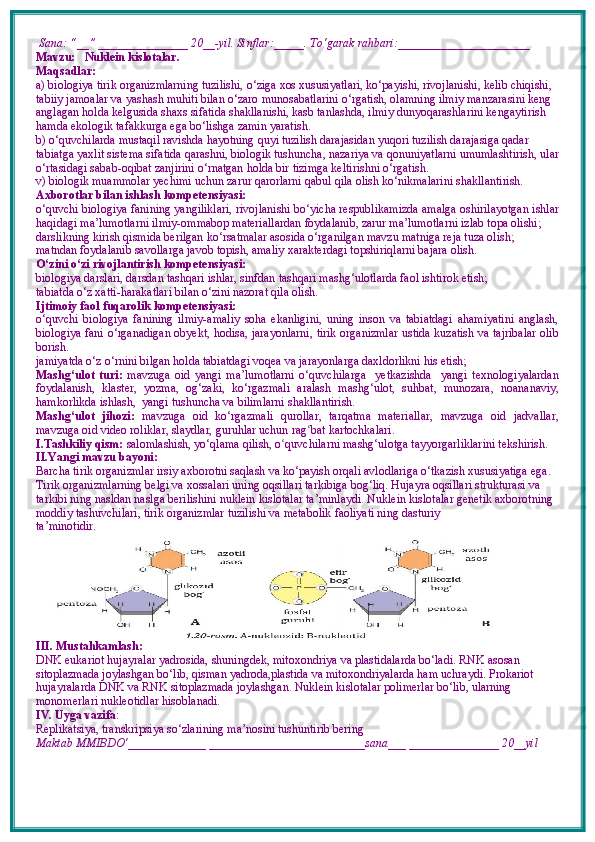  Sana: “__” _______________ 20__-yil. Sinflar:_____. To‘garak rahbari:______________________  
Mavzu:      Nuklein kislotalar.
Maqsadlar: 
a) biologiya tirik organizmlarning tuzilishi, o‘ziga xos xususiyatlari, ko‘payishi, rivojlanishi, kelib chiqishi, 
tabiiy jamoalar va yashash muhiti bilan o‘zaro munosabatlarini o‘rgatish, olamning ilmiy manzarasini keng 
anglagan holda kelgusida shaxs sifatida shakllanishi, kasb tanlashda, ilmiy dunyoqarashlarini kengaytirish 
hamda ekologik tafakkurga ega bo‘lishga zamin yaratish. 
b) o‘quvchilarda mustaqil ravishda hayotning quyi tuzilish darajasidan yuqori tuzilish darajasiga qadar 
tabiatga yaxlit sistema sifatida qarashni, biologik tushuncha, nazariya va qonuniyatlarni umumlashtirish, ular
o‘rtasidagi sabab-oqibat zanjirini o‘rnatgan holda bir tizimga keltirishni o‘rgatish.
v) biologik muammolar yechimi uchun zarur qarorlarni qabul qila olish ko‘nikmalarini shakllantirish.
Axborotlar bilan ishlash kompetensiyasi:
o‘quvchi biologiya fanining yangiliklari, rivojlanishi bo‘yicha respublikamizda amalga oshirilayotgan ishlar
haqidagi ma’lumotlarni ilmiy-ommabop materiallardan foydalanib, zarur ma’lumotlarni izlab topa olishi; 
darslikning kirish qismida berilgan ko‘rsatmalar asosida o‘rganilgan mavzu matniga reja tuza olish; 
matndan foydalanib savollarga javob topish, amaliy xarakterdagi topshiriq larni bajara olish.
O‘zini o‘zi rivojlantirish kompetensiyasi:
biologiya darslari, darsdan tashqari ishlar, sinfdan tashqari mashg‘ulotlarda faol ishtirok etish;
tabiatda o‘z  x atti-harakatlari bilan o‘zini nazorat qila olish.
Ijtimoiy faol fuqarolik kompetensiyasi:  
o‘quvchi   biologiya   fanining   ilmiy-amaliy   soha   ekanligini,   uning   inson   va   tabiatdagi   ahamiyatini   anglash,
biologiya fani o‘rganadigan obyekt, hodisa, jarayonlarni, tirik organizmlar ustida kuzatish va tajribalar olib
borish. 
jamiyatda o‘z o‘rnini bilgan holda tabiatdagi voqea va jarayonlarga daxldorlikni his etish;
Mashg‘ulot   turi:   mavzuga   oid   yangi   ma’lumotlarni   o‘quvchilarga     yetkazishda     yangi   texnologiyalardan
foydalanish,   klaster,   yozma,   og‘zaki,   ko‘rgazmali   aralash   mashg‘ulot,   suhbat,   munozara,   noananaviy,
hamkorlikda ishlash,  yangi tushuncha va bilimlarni shakllantirish.
Mashg‘ulot   jihozi:   mavzuga   oid   ko‘rgazmali   qurollar,   tarqatma   materiallar,   mavzuga   oid   jadvallar,
mavzuga oid video roliklar, slaydlar, guruhlar uchun rag ʻ bat kartochkalari.
I.Tashkiliy qism:   salomlashish, yo‘qlama   qilish, o quvchilarni mashgʻ ‘ ulotga tayyorgarliklarini tekshirish.
II.Yangi mavzu bayoni:
Barcha tirik organizmlar irsiy axborotni saqlash va ko‘payish orqali avlodlariga o‘tkazish xususiyatiga ega. 
Tirik organizmlarning belgi va  xossalari uning oqsillari tarkibiga bog‘liq. Hujayra oqsillari strukturasi va 
tarkibi ning nasldan naslga berilishini nuklein kislotalar ta’minlaydi. Nuklein kislotalar genetik axborotning 
moddiy tashuvchilari, tirik organizmlar tuzilishi va metabolik faoliyati ning dasturiy
ta’minotidir. 
III. Mustahkamlash: 
DNK eukariot hujayralar yadrosida, shuningdek, mitoxondriya va plastidalarda bo‘ladi.  RNK asosan
sitoplazmada joylashgan bo‘lib, qisman yadroda,plastida va mitoxondriyalarda ham uchraydi. Prokariot
hujayralarda DNK va RNK sitoplazmada joylashgan. Nuklein kislotalar polimerlar bo‘lib, ularning
monomerlari nukleotidlar hisoblanadi. 
IV. Uyga vazifa :    
Replikatsiya, transkripsiya so‘zlarining ma’nosini tushuntirib bering
Maktab MMIBDO‘_____________ __________________________sana___ _______________ 20__yil 