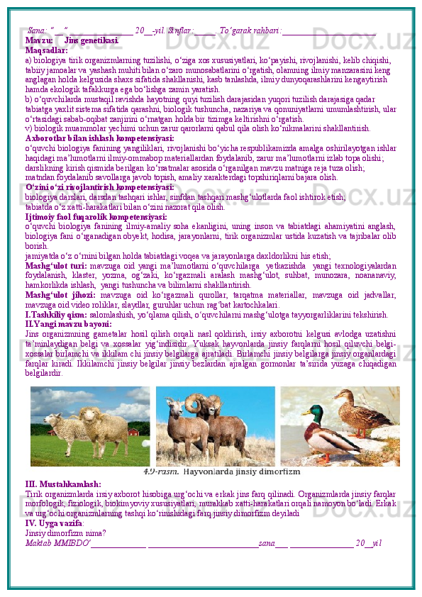  Sana: “__” _______________ 20__-yil. Sinflar:_____. To‘garak rahbari:______________________  
Mavzu:        Jins genetikasi.
Maqsadlar: 
a) biologiya tirik organizmlarning tuzilishi, o‘ziga xos xususiyatlari, ko‘payishi, rivojlanishi, kelib chiqishi, 
tabiiy jamoalar va yashash muhiti bilan o‘zaro munosabatlarini o‘rgatish, olamning ilmiy manzarasini keng 
anglagan holda kelgusida shaxs sifatida shakllanishi, kasb tanlashda, ilmiy dunyoqarashlarini kengaytirish 
hamda ekologik tafakkurga ega bo‘lishga zamin yaratish. 
b) o‘quvchilarda mustaqil ravishda hayotning quyi tuzilish darajasidan yuqori tuzilish darajasiga qadar 
tabiatga yaxlit sistema sifatida qarashni, biologik tushuncha, nazariya va qonuniyatlarni umumlashtirish, ular
o‘rtasidagi sabab-oqibat zanjirini o‘rnatgan holda bir tizimga keltirishni o‘rgatish.
v) biologik muammolar yechimi uchun zarur qarorlarni qabul qila olish ko‘nikmalarini shakllantirish.
Axborotlar bilan ishlash kompetensiyasi:
o‘quvchi biologiya fanining yangiliklari, rivojlanishi bo‘yicha respublikamizda amalga oshirilayotgan ishlar
haqidagi ma’lumotlarni ilmiy-ommabop materiallardan foydalanib, zarur ma’lumotlarni izlab topa olishi; 
darslikning kirish qismida berilgan ko‘rsatmalar asosida o‘rganilgan mavzu matniga reja tuza olish; 
matndan foydalanib savollarga javob topish, amaliy xarakterdagi topshiriq larni bajara olish.
O‘zini o‘zi rivojlantirish kompetensiyasi:
biologiya darslari, darsdan tashqari ishlar, sinfdan tashqari mashg‘ulotlarda faol ishtirok etish;
tabiatda o‘z  x atti-harakatlari bilan o‘zini nazorat qila olish.
Ijtimoiy faol fuqarolik kompetensiyasi:  
o‘quvchi   biologiya   fanining   ilmiy-amaliy   soha   ekanligini,   uning   inson   va   tabiatdagi   ahamiyatini   anglash,
biologiya fani o‘rganadigan obyekt, hodisa, jarayonlarni, tirik organizmlar ustida kuzatish va tajribalar olib
borish. 
jamiyatda o‘z o‘rnini bilgan holda tabiatdagi voqea va jarayonlarga daxldorlikni his etish;
Mashg‘ulot   turi:   mavzuga   oid   yangi   ma’lumotlarni   o‘quvchilarga     yetkazishda     yangi   texnologiyalardan
foydalanish,   klaster,   yozma,   og‘zaki,   ko‘rgazmali   aralash   mashg‘ulot,   suhbat,   munozara,   noananaviy,
hamkorlikda ishlash,  yangi tushuncha va bilimlarni shakllantirish.
Mashg‘ulot   jihozi:   mavzuga   oid   ko‘rgazmali   qurollar,   tarqatma   materiallar,   mavzuga   oid   jadvallar,
mavzuga oid video roliklar, slaydlar, guruhlar uchun rag ʻ bat kartochkalari.
I.Tashkiliy qism:   salomlashish, yo‘qlama   qilish, o quvchilarni mashgʻ ‘ ulotga tayyorgarliklarini tekshirish.
II.Yangi mavzu bayoni:
Jins   organizmning   gametalar   hosil   qilish   orqali   nasl   qoldirish,   irsiy   axborotni   kelgusi   avlodga   uzatishni
ta’minlaydigan   belgi   va   xossalar   yig‘indisidir.   Yuksak   hayvonlarda   jinsiy   farqlarni   hosil   qiluvchi   belgi-
xossalar birlamchi va ikkilam chi jinsiy belgilarga ajratiladi. Birlamchi jinsiy belgilarga jinsiy organlardagi
farqlar   kiradi.   Ikkilamchi   jinsiy   belgilar   jinsiy   bezlardan   ajralgan   gormonlar   ta’sirida   yuzaga   chiqadigan
belgilardir. 
III. Mustahkamlash: 
Tirik organizmlarda irsiy axborot hisobiga urg‘ochi va erkak jins farq qilinadi. Organizmlarda jinsiy farqlar
morfologik, fiziologik, biokimyoviy xususiyatlari, murakkab xatti-harakatlari orqali namoyon bo ladi. Erkak	
ʻ
va urg‘ochi organizmlarning tashqi ko‘rinishidagi farq  jinsiy dimorfizm  deyiladi 
IV. Uyga vazifa :    
Jinsiy dimorfizm nima?
Maktab MMIBDO‘_____________ __________________________sana___ _______________ 20__yil 