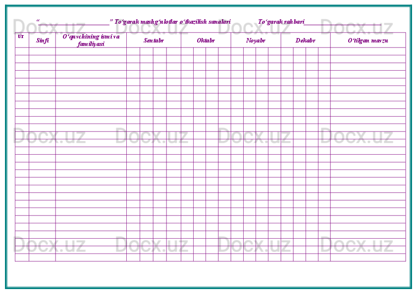 “ ______________________ ”  To‘garak mashg‘ulotlar o‘tkazilish sanalari                 To‘garak rahbari________________________
t/r
Sinfi O quvchining ismi vaʻ
familiyasi Sentabr Oktabr Noyabr Dekabr O‘tilgan mavzu 