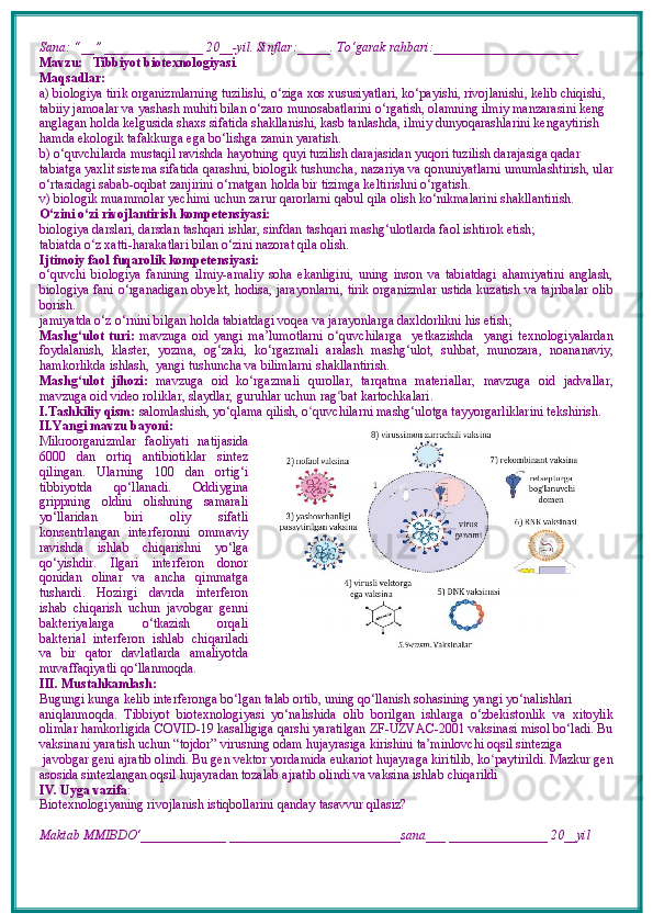 Sana: “__” _______________ 20__-yil. Sinflar:_____. To‘garak rahbari:______________________  
Mavzu:      Tibbiyot biotexnologiyasi .  
Maqsadlar: 
a) biologiya tirik organizmlarning tuzilishi, o‘ziga xos xususiyatlari, ko‘payishi, rivojlanishi, kelib chiqishi, 
tabiiy jamoalar va yashash muhiti bilan o‘zaro munosabatlarini o‘rgatish, olamning ilmiy manzarasini keng 
anglagan holda kelgusida shaxs sifatida shakllanishi, kasb tanlashda, ilmiy dunyoqarashlarini kengaytirish 
hamda ekologik tafakkurga ega bo‘lishga zamin yaratish. 
b) o‘quvchilarda mustaqil ravishda hayotning quyi tuzilish darajasidan yuqori tuzilish darajasiga qadar 
tabiatga yaxlit sistema sifatida qarashni, biologik tushuncha, nazariya va qonuniyatlarni umumlashtirish, ular
o‘rtasidagi sabab-oqibat zanjirini o‘rnatgan holda bir tizimga keltirishni o‘rgatish.
v) biologik muammolar yechimi uchun zarur qarorlarni qabul qila olish ko‘nikmalarini shakllantirish.
O‘zini o‘zi rivojlantirish kompetensiyasi:
biologiya darslari, darsdan tashqari ishlar, sinfdan tashqari mashg‘ulotlarda faol ishtirok etish;
tabiatda o‘z  x atti-harakatlari bilan o‘zini nazorat qila olish.
Ijtimoiy faol fuqarolik kompetensiyasi:  
o‘quvchi   biologiya   fanining   ilmiy-amaliy   soha   ekanligini,   uning   inson   va   tabiatdagi   ahamiyatini   anglash,
biologiya fani o‘rganadigan obyekt, hodisa, jarayonlarni, tirik organizmlar ustida kuzatish va tajribalar olib
borish. 
jamiyatda o‘z o‘rnini bilgan holda tabiatdagi voqea va jarayonlarga daxldorlikni his etish;
Mashg‘ulot   turi:   mavzuga   oid   yangi   ma’lumotlarni   o‘quvchilarga     yetkazishda     yangi   texnologiyalardan
foydalanish,   klaster,   yozma,   og‘zaki,   ko‘rgazmali   aralash   mashg‘ulot,   suhbat,   munozara,   noananaviy,
hamkorlikda ishlash,  yangi tushuncha va bilimlarni shakllantirish.
Mashg‘ulot   jihozi:   mavzuga   oid   ko‘rgazmali   qurollar,   tarqatma   materiallar,   mavzuga   oid   jadvallar,
mavzuga oid video roliklar, slaydlar, guruhlar uchun rag ʻ bat kartochkalari.
I.Tashkiliy qism:   salomlashish, yo‘qlama   qilish, o quvchilarni mashgʻ ‘ ulotga tayyorgarliklarini tekshirish.
II.Yangi mavzu bayoni:
Mikroorganizmlar   faoliyati   natijasida
6000   dan   ortiq   antibiotiklar   sintez
qilingan.   Ularning   100   dan   ortig‘i
tibbiyotda   qo‘llanadi.   Oddiygina
grippning   oldini   olishning   samarali
yo‘llaridan   biri   oliy   sifatli
konsentrlangan   interferonni   ommaviy
ravishda   ishlab   chiqarishni   yo‘lga
qo‘yishdir.   Ilgari   interferon   donor
qonidan   olinar   va   ancha   qimmatga
tushardi.   Hozirgi   davrda   interferon
ishab   chiqarish   uchun   javobgar   genni
bakteriyalarga   o‘tkazish   orqali
bakterial   interferon   ishlab   chiqariladi
va   bir   qator   davlatlarda   amaliyotda
muvaffaqiyatli qo‘llanmoqda.
III. Mustahkamlash: 
Bugungi kunga kelib interferonga bo‘lgan talab ortib, uning qo‘llanish sohasining yangi yo‘nalishlari
aniqlanmoqda.   Tibbiyot   biotexnologiyasi   yo‘nalishida   olib   borilgan   ishlarga   o‘zbekistonlik   va   xitoylik
olimlar hamkorligida COVID-19 kasalligiga qarshi yaratilgan ZF-UZVAC-2001 vaksinasi misol bo‘ladi. Bu
vaksinani yaratish uchun “tojdor” virusning odam hujayrasiga kirishini ta’minlovchi oqsil sinteziga
 javobgar geni ajratib olindi. Bu gen vektor yordamida eukariot hujayraga kiritilib, ko paytirildi. Mazkur gen	
ʻ
asosida sintezlangan oqsil hujayradan tozalab ajratib olindi va vaksina ishlab chiqarildi
IV. Uyga vazifa :    
Biotexnologiyaning rivojlanish istiqbollarini qanday tasavvur qilasiz?
Maktab MMIBDO‘_____________ __________________________sana___ _______________ 20__yil 