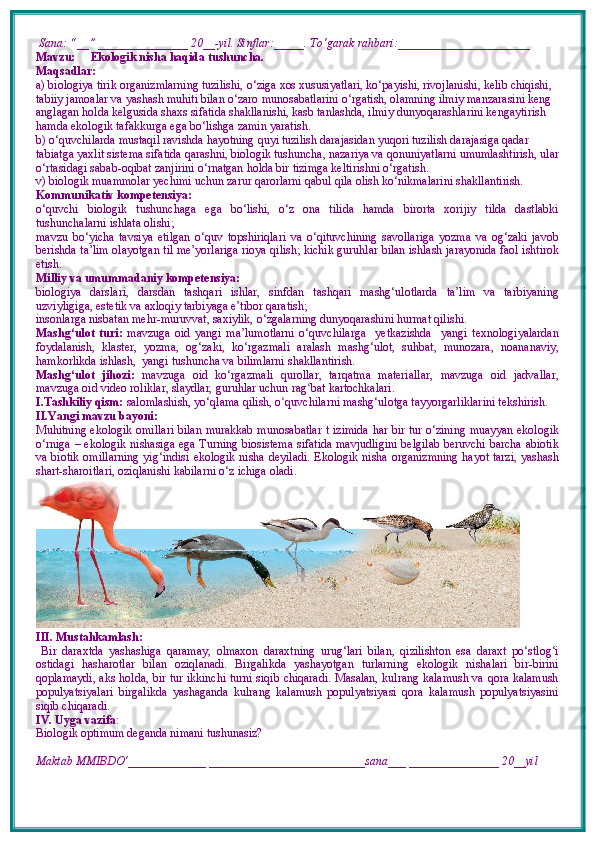  Sana: “__” _______________ 20__-yil. Sinflar:_____. To‘garak rahbari:______________________  
Mavzu:        Ekologik nisha haqida tushuncha.
Maqsadlar: 
a) biologiya tirik organizmlarning tuzilishi, o‘ziga xos xususiyatlari, ko‘payishi, rivojlanishi, kelib chiqishi, 
tabiiy jamoalar va yashash muhiti bilan o‘zaro munosabatlarini o‘rgatish, olamning ilmiy manzarasini keng 
anglagan holda kelgusida shaxs sifatida shakllanishi, kasb tanlashda, ilmiy dunyoqarashlarini kengaytirish 
hamda ekologik tafakkurga ega bo‘lishga zamin yaratish. 
b) o‘quvchilarda mustaqil ravishda hayotning quyi tuzilish darajasidan yuqori tuzilish darajasiga qadar 
tabiatga yaxlit sistema sifatida qarashni, biologik tushuncha, nazariya va qonuniyatlarni umumlashtirish, ular
o‘rtasidagi sabab-oqibat zanjirini o‘rnatgan holda bir tizimga keltirishni o‘rgatish.
v) biologik muammolar yechimi uchun zarur qarorlarni qabul qila olish ko‘nikmalarini shakllantirish.
Kommunikativ kompetensiya:
o‘quvchi   biologik   tushunchaga   ega   bo‘lishi,   o‘z   ona   tilida   hamda   birorta   xorijiy   tilda   dastlabki
tushunchalarni ishlata olishi; 
mavzu   bo‘yicha   tavsiya   etilgan   o‘quv   topshiriqlari   va   o‘qituvchining   savollariga   yozma   va   og‘zaki   javob
berishda ta’lim olayotgan til me’yorlariga rioya qilish; kichik guruhlar bilan ishlash jarayonida faol ishtirok
etish.
Milliy va umummadaniy kompetensiya:  
biologiya   darslari,   darsdan   tashqari   ishlar,   sinfdan   tashqari   mashg‘ulotlarda   ta’lim   va   tarbiyaning
uzviyligiga, estetik va axloqiy tarbiyaga e’tibor qaratish;
insonlarga nisbatan mehr-muruvvat, saxiylik, o‘zgalarning dunyoqarashini hurmat qilishi.
Mashg‘ulot   turi:   mavzuga   oid   yangi   ma’lumotlarni   o‘quvchilarga     yetkazishda     yangi   texnologiyalardan
foydalanish,   klaster,   yozma,   og‘zaki,   ko‘rgazmali   aralash   mashg‘ulot,   suhbat,   munozara,   noananaviy,
hamkorlikda ishlash,  yangi tushuncha va bilimlarni shakllantirish.
Mashg‘ulot   jihozi:   mavzuga   oid   ko‘rgazmali   qurollar,   tarqatma   materiallar,   mavzuga   oid   jadvallar,
mavzuga oid video roliklar, slaydlar, guruhlar uchun rag ʻ bat kartochkalari.
I.Tashkiliy qism:   salomlashish, yo‘qlama   qilish, o quvchilarni mashgʻ ‘ ulotga tayyorgarliklarini tekshirish.
II.Yangi mavzu bayoni:
Muhitning ekologik omillari bilan murakkab munosabatlar t   izimida har bir tur o‘zining muayyan ekologik
o‘rniga – ekologik nishasiga ega Turning biosistema sifatida mavjudligini belgilab beruvchi barcha abiotik
va biotik omillarning  yig‘indisi   ekologik nisha   deyiladi.   Ekologik nisha organizmning  hayot tarzi, yashash
shart-sharoitlari, oziqlanishi kabilarni o‘z ichiga oladi. 
III. Mustahkamlash: 
  Bir   daraxtda   yashashiga   qaramay,   olmaxon   daraxtning   urug‘lari   bilan,   qizilishton   esa   daraxt   po‘stlog‘i
ostidagi   hasharotlar   bilan   oziqlanadi.   Birgalikda   yashayotgan   turlarning   ekologik   nishalari   bir-birini
qoplamaydi, aks holda, bir tur ikkinchi turni siqib chiqaradi. Masalan, kulrang kalamush va qora kalamush
populyatsiyalari   birgalikda   yashaganda   kulrang   kalamush   populyatsiyasi   qora   kalamush   populyatsiyasini
siqib chiqaradi. 
IV. Uyga vazifa :    
Biologik optimum deganda nimani tushunasiz?
Maktab MMIBDO‘_____________ __________________________sana___ _______________ 20__yil 