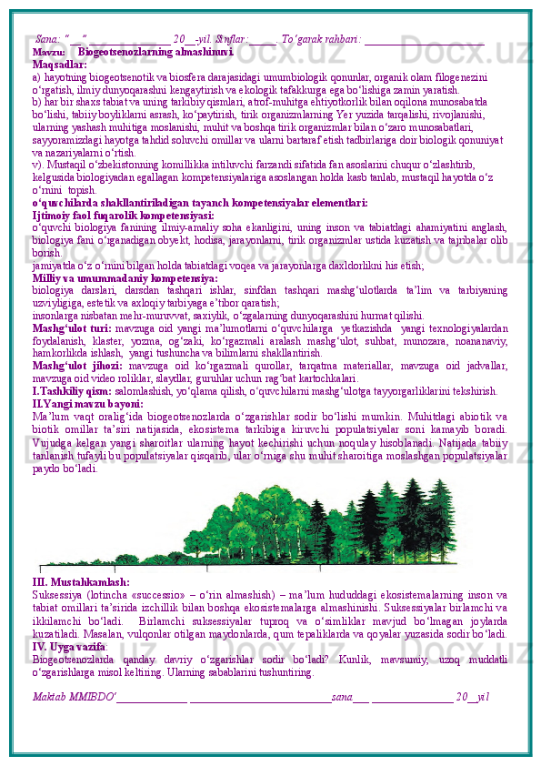  Sana: “__” _______________ 20__-yil. Sinflar:_____. To‘garak rahbari: ______________________ 
Mavzu:        Biogeotsenozlarning almashinuvi.
Maqsadlar: 
a)  hayotning biogeotsenotik va biosfera darajasidagi umumbiologik qonunlar, organik olam filogenezini 
o‘rgatish, ilmiy dunyoqarashni kengaytirish va ekologik tafakkurga ega bo‘lishiga zamin yaratish.
b)  har bir shaxs tabiat va uning tarkibiy qismlari, atrof-muhitga ehtiyotkorlik bilan oqilona munosabatda 
bo‘lishi, tabiiy boyliklarni asrash, ko‘paytirish, tirik organizmlarning Yer yuzida tarqalishi, rivojlanishi, 
ularning yashash muhitiga moslanishi, muhit va boshqa tirik organizmlar bilan o‘zaro munosabatlari, 
sayyoramizdagi hayotga tahdid soluvchi omillar va ularni bartaraf etish tadbirlariga doir biologik qonuniyat 
va nazariyalarni o‘rtish.
v).   Mustaqil o‘zbekistonning komillikka intiluvchi farzandi sifatida fan asoslarini chuqur o‘zlashtirib, 
kelgusida biologiyadan egallagan kompetensiyalariga asoslangan holda kasb tanlab, mustaqil hayotda o‘z 
o‘rnini  topish.
o‘quvchilarda shakllantiriladigan tayanch kompetensiyalar elementlari:
Ijtimoiy faol fuqarolik kompetensiyasi:  
o‘quvchi   biologiya   fanining   ilmiy-amaliy   soha   ekanligini,   uning   inson   va   tabiatdagi   ahamiyatini   anglash,
biologiya fani o‘rganadigan obyekt, hodisa, jarayonlarni, tirik organizmlar ustida kuzatish va tajribalar olib
borish. 
jamiyatda o‘z o‘rnini bilgan holda tabiatdagi voqea va jarayonlarga daxldorlikni his etish;
Milliy va umummadaniy kompetensiya:  
biologiya   darslari,   darsdan   tashqari   ishlar,   sinfdan   tashqari   mashg‘ulotlarda   ta’lim   va   tarbiyaning
uzviyligiga, estetik va axloqiy tarbiyaga e’tibor qaratish;
insonlarga nisbatan mehr-muruvvat, saxiylik, o‘zgalarning dunyoqarashini hurmat qilishi.
Mashg‘ulot   turi:   mavzuga   oid   yangi   ma’lumotlarni   o‘quvchilarga     yetkazishda     yangi   texnologiyalardan
foydalanish,   klaster,   yozma,   og‘zaki,   ko‘rgazmali   aralash   mashg‘ulot,   suhbat,   munozara,   noananaviy,
hamkorlikda ishlash,  yangi tushuncha va bilimlarni shakllantirish.
Mashg‘ulot   jihozi:   mavzuga   oid   ko‘rgazmali   qurollar,   tarqatma   materiallar,   mavzuga   oid   jadvallar,
mavzuga oid video roliklar, slaydlar, guruhlar uchun rag ʻ bat kartochkalari.
I.Tashkiliy qism:   salomlashish, yo‘qlama   qilish, o quvchilarni mashgʻ ‘ ulotga tayyorgarliklarini tekshirish.
II.Yangi mavzu bayoni:
Ma’lum   vaqt   oralig‘ida   biogeotsenozlarda   o‘zgarishlar   sodir   bo‘lishi   mumkin.   Muhitdagi   abiotik   va
biotik   omillar   ta’siri   natijasida,   ekosistema   tarkibiga   kiruvchi   populatsiyalar   soni   kamayib   boradi.
Vujudga   kelgan   yangi   sharoitlar   ularning   hayot   kechirishi   uchun   noqulay   hisoblanadi.   Natijada   tabiiy
tanlanish tufayli bu populatsiyalar qisqarib, ular o‘rniga shu muhit sharoitiga moslashgan populatsiyalar
paydo bo‘ladi. 
III. Mustahkamlash: 
Suksessiya   (lotincha   «successio»   –   o‘rin   almashish)   –   ma’lum   hududdagi   ekosistemalarning   inson   va
tabiat omillari ta’sirida izchillik bilan boshqa ekosistemalarga almashinishi. Suksessiyalar birlamchi va
ikkilamchi   bo‘ladi.     Birlamchi   suksessiyalar   tuproq   va   o‘simliklar   mavjud   bo‘lmagan   joylarda
kuzatiladi.  Masalan, vulqonlar otilgan maydonlarda, qum tepaliklarda va qoyalar yuzasida sodir bo‘ladi.
IV. Uyga vazifa :    
Biogeotsenozlarda   qanday   davriy   o‘zgarishlar   sodir   bo‘ladi?   Kunlik,   mavsumiy,   uzoq   muddatli
o‘zgarishlarga misol keltiring. Ularning sabablarini tushuntiring.
Maktab MMIBDO‘_____________ __________________________sana___ _______________ 20__yil 