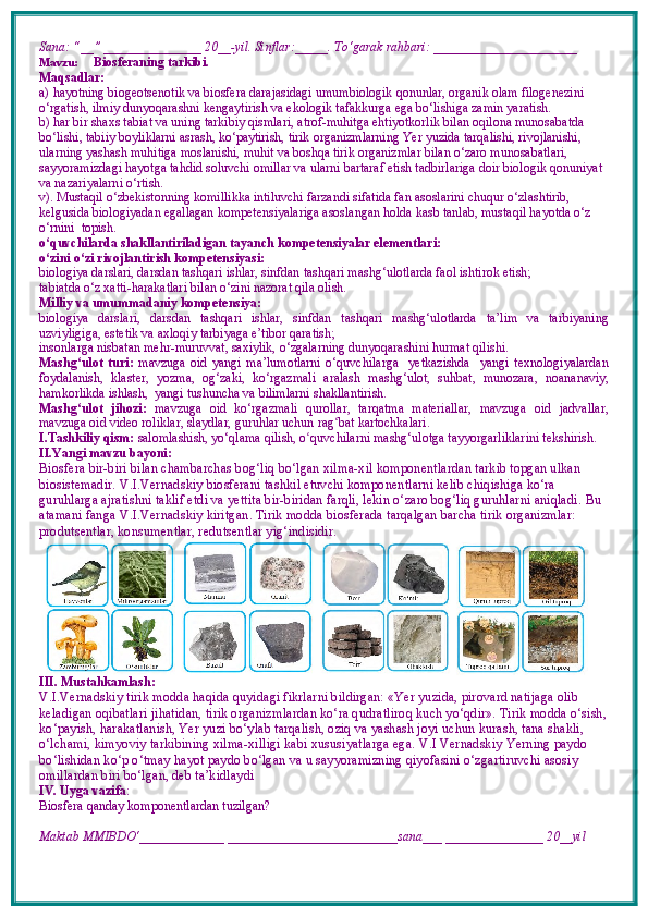 Sana: “__” _______________ 20__-yil. Sinflar:_____. To‘garak rahbari: ______________________ 
Mavzu:        Biosferaning tarkibi.
Maqsadlar: 
a)  hayotning biogeotsenotik va biosfera darajasidagi umumbiologik qonunlar, organik olam filogenezini 
o‘rgatish, ilmiy dunyoqarashni kengaytirish va ekologik tafakkurga ega bo‘lishiga zamin yaratish.
b)  har bir shaxs tabiat va uning tarkibiy qismlari, atrof-muhitga ehtiyotkorlik bilan oqilona munosabatda 
bo‘lishi, tabiiy boyliklarni asrash, ko‘paytirish, tirik organizmlarning Yer yuzida tarqalishi, rivojlanishi, 
ularning yashash muhitiga moslanishi, muhit va boshqa tirik organizmlar bilan o‘zaro munosabatlari, 
sayyoramizdagi hayotga tahdid soluvchi omillar va ularni bartaraf etish tadbirlariga doir biologik qonuniyat 
va nazariyalarni o‘rtish.
v).   Mustaqil o‘zbekistonning komillikka intiluvchi farzandi sifatida fan asoslarini chuqur o‘zlashtirib, 
kelgusida biologiyadan egallagan kompetensiyalariga asoslangan holda kasb tanlab, mustaqil hayotda o‘z 
o‘rnini  topish.
o‘quvchilarda shakllantiriladigan tayanch kompetensiyalar elementlari:
o‘zini o‘zi rivojlantirish kompetensiyasi:
biologiya darslari, darsdan tashqari ishlar, sinfdan tashqari mashg‘ulotlarda faol ishtirok etish;
tabiatda o‘z  x atti-harakatlari bilan o‘zini nazorat qila olish.
Milliy va umummadaniy kompetensiya:  
biologiya   darslari,   darsdan   tashqari   ishlar,   sinfdan   tashqari   mashg‘ulotlarda   ta’lim   va   tarbiyaning
uzviyligiga, estetik va axloqiy tarbiyaga e’tibor qaratish;
insonlarga nisbatan mehr-muruvvat, saxiylik, o‘zgalarning dunyoqarashini hurmat qilishi.
Mashg‘ulot   turi:   mavzuga   oid   yangi   ma’lumotlarni   o‘quvchilarga     yetkazishda     yangi   texnologiyalardan
foydalanish,   klaster,   yozma,   og‘zaki,   ko‘rgazmali   aralash   mashg‘ulot,   suhbat,   munozara,   noananaviy,
hamkorlikda ishlash,  yangi tushuncha va bilimlarni shakllantirish.
Mashg‘ulot   jihozi:   mavzuga   oid   ko‘rgazmali   qurollar,   tarqatma   materiallar,   mavzuga   oid   jadvallar,
mavzuga oid video roliklar, slaydlar, guruhlar uchun rag ʻ bat kartochkalari.
I.Tashkiliy qism:   salomlashish, yo‘qlama   qilish, o quvchilarni mashgʻ ‘ ulotga tayyorgarliklarini tekshirish.
II.Yangi mavzu bayoni:
Biosfera bir-biri bilan chambarchas bog‘liq bo‘lgan xilma-xil komponentlardan tarkib topgan ulkan
biosistemadir. V.I.Vernadskiy biosferani tashkil etuvchi komponentlarni kelib chiqishiga ko‘ra 
guruhlarga ajratishni taklif etdi va yettita bir-biridan farqli, lekin o‘zaro bog‘liq guruhlarni aniqladi.   Bu 
atamani fanga V.I.Vernadskiy kiritgan. Tirik modda biosferada tarqalgan barcha tirik organizmlar: 
produtsentlar, konsumentlar, redutsentlar yig‘indisidir.
III. Mustahkamlash: 
V.I.Vernadskiy tirik modda haqida quyidagi fikrlarni bildirgan: «Yer yuzida, pirovard natijaga olib 
keladigan oqibatlari jihatidan, tirik organizmlardan ko‘ra qudratliroq kuch yo‘qdir». Tirik modda o‘sish,
ko‘payish, harakatlanish, Yer yuzi bo‘ylab tarqalish, oziq va yashash joyi uchun kurash, tana shakli, 
o‘lchami, kimyoviy tarkibining xilma-xilligi kabi xususiyatlarga ega. V.I Vernadskiy Yerning paydo 
bo‘lishidan ko‘p o‘tmay hayot paydo bo‘lgan va u sayyoramizning qiyofasini o‘zgartiruvchi asosiy 
omillardan biri bo‘lgan, deb ta’kidlaydi
IV. Uyga vazifa :    
Biosfera qanday komponentlardan tuzilgan?
Maktab MMIBDO‘_____________ __________________________sana___ _______________ 20__yil 