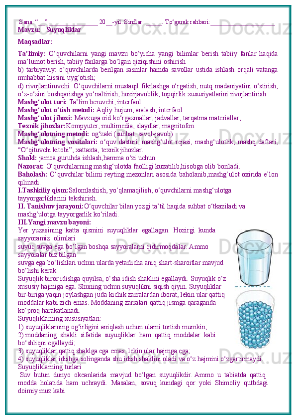  Sana: “__” _______________ 20__-yil. Sinflar: _____. To‘garak rahbari:____________________
Mavzu:      Suyuqliklar
Maqsadlar: 
Ta’limiy:   O‘quvchilarni   yangi   mavzu   bo‘yicha   yangi   bilimlar   berish   tabiiy   fanlar   haqida
ma’lumot berish, tabiiy fanlarga bo‘lgan qiziqishini oshirish
b)   tarbiyaviy:   o quvchilarda   berilgan   rasmlar   hamda   savollar   ustida   ishlash   orqali   vatangaʻ
muhabbat hissini uyg otish; 	
ʻ
d) rivojlantiruvchi:   O‘quvchilarni mustaqil fikrlashga o‘rgatish, nutq madaniyatini o‘stirish,
o‘z-o‘zini boshqarishga yo‘naltirish, hozirjavoblik, topqirlik xususiyatlarini rivojlantirish  
Mashg‘ulot turi:  Ta’lim beruvchi, interfaol.
Mashg‘ulot o‘tish metodi:  Aqliy hujum, aralash, interfaol.
Mashg‘ulot jihozi:  Mavzuga oid ko‘rgazmallar, jadvallar, tarqatma materiallar, 
Texnik jihozlar: Kompyuter, multimedia, slaydlar, magnitofon.
Mashg‘ulotning metodi:  og zaki (suhbat, savol-javob) 	
ʻ
Mashg‘ulotning vositalari:   o quv dasturi, mashg‘ulot  rejasi, mashg‘ulotlik, mashq daftari,	
ʻ
“O qituvchi kitobi”, xattaxta, texnik jihozlar. 	
ʻ
Shakl:  jamoa,guruhda ishlash,hamma o‘zi uchun.
Nazorat:  O‘quvchilarning mashg‘ulotda faolligi kuzatilib,hisobga olib boriladi.
Baholash:   O‘quvchilar bilimi reyting mezonlari asosida baholanib,mashg‘ulot oxirida e’lon
qilinadi.
I.Tashkiliy qism: Salomlashish, yo‘qlamaqilish, o‘quvchilarni mashg‘ulotga 
tayyorgarliklarini tekshirish.
II. Tanishuv jarayoni: O‘quvchilar bilan yozgi ta’til haqida suhbat o‘tkaziladi va 
mashg‘ulotga tayyorgarlik ko‘riladi.
III.Yangi mavzu bayoni:
Yer  yuzasining  katta  qismini  suyuqliklar  egallagan.  Hozirgi  kunda
sayyoramiz  olimlari 
suyuq suvga ega bo‘lgan boshqa sayyoralarni qidirmoqdalar. Ammo
sayyoralar biz bilgan 
suvga ega bo‘lishlari uchun ularda yetarlicha aniq shart-sharoitlar mavjud
bo‘lishi kerak.
Suyuqlik biror idishga quyilsa, o‘sha idish shaklini egallaydi. Suyuqlik o‘z
xususiy hajmiga ega. Shuning uchun suyuqlikni siqish qiyin. Suyuqliklar
bir-biriga yaqin joylashgan juda kichik zarralardan iborat, lekin ular qattiq
moddalar kabi zich emas. Moddaning zarralari qattiq jismga qaraganda
ko‘proq harakatlanadi. 
Suyuqliklarning xususiyatlari:
1) suyuqliklarning og‘irligini aniqlash uchun ularni tortish mumkin;
2) moddaning  shakli  sifatida  suyuqliklar  ham  qattiq  moddalar  kabi
bo‘shliqni egallaydi;
3) suyuqliklar qattiq shaklga ega emas, lekin ular hajmga ega;
4) suyuqliklar idishga solinganda shu idish shaklini oladi va o‘z hajmini o‘zgartirmaydi.
Suyuqliklarning turlari 
 Suv  butun  dunyo  okeanlarida  mavjud  bo‘lgan  suyuqlikdir. Ammo  u  tabiatda  qattiq 
modda  holatida  ham  uchraydi.  Masalan,  sovuq  kundagi  qor  yoki  Shimoliy  qutbdagi 
doimiy muz kabi 