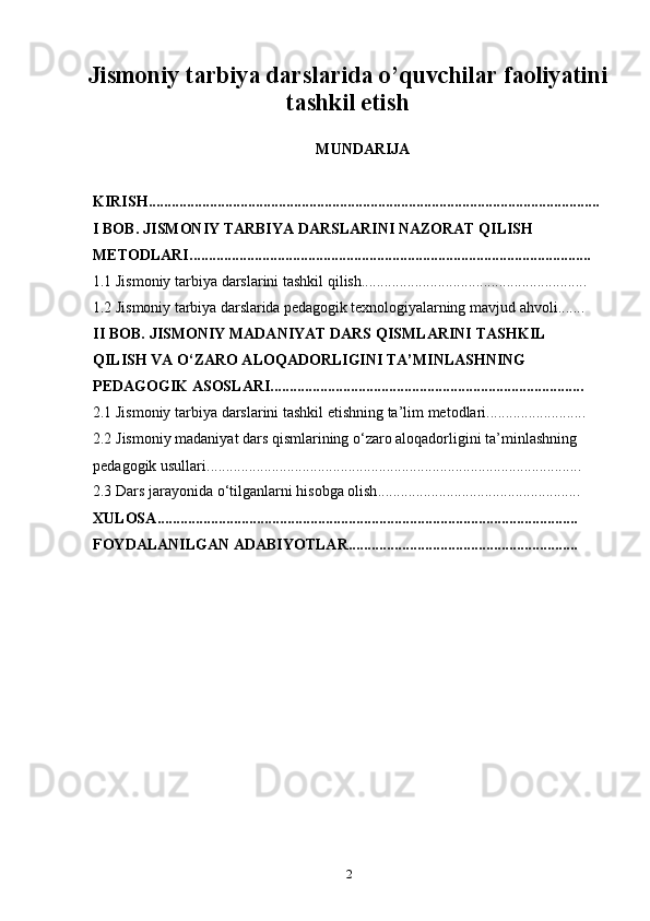 2Jismoniy tarbiya darslarida o’quvchilar faoliyatini
tashkil etish
MUNDARIJA
KIRISH ......................................................................................................................
I   BOB.   JISMONIY   TARBIYA   DARSLARINI NAZORAT QILISH  
METODLARI .........................................................................................................
1.1 Jismoniy   tarbiya   darslarini   tashkil   qilish ...........................................................
1.2 Jismoniy   tarbiya   darslarida   pedagogik texnologiyalarning   mavjud   ahvoli .......
II   BOB.   JISMONIY MADANIYAT DARS   QISMLARINI   TASHKIL  
QILISH VA O‘ZARO ALOQADORLIGINI TA’MINLASHNING  
PEDAGOGIK   ASOSLARI ..................................................................................
2.1 Jismoniy   tarbiya   darslarini   tashkil   etishning   ta’lim   metodlari ..........................
2.2 Jismoniy madaniyat dars qismlarining o‘zaro aloqadorligini ta’minlashning  
pedagogik   usullari ..................................................................................................
2.3 Dars   jarayonida   o‘tilganlarni   hisobga   olish .....................................................
XULOSA ..............................................................................................................
FOYDALANILGAN   ADABIYOTLAR ............................................................ 