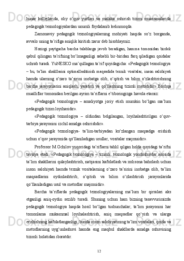 12hunar   kollejlarida,   oliy   o‘quv   yurtlari   va   malaka   oshirish   tizimi   muassasalarida
pedagogik   texnologiyalardan   unumli   foydalanib   kelinmoqda.
Zamonaviy   pedagogik   texnologiyalarning   mohiyati   haqida   so‘z   borganda,
avvalo   uning   ta’rifiga   aniqlik   kiritish zarur   deb   hisoblaymiz.Hozirgi   paytgacha   barcha   talablarga   javob   beradigan,   hamma   tomonidan   birdek
qabul  qilingan ta’rifning bo‘lmaganligi  sababli  bir-biridan farq qiladigan  qoidalar
uchrab turadi.   YuNESKO   ma’qullagan   ta’rif   quyidagicha:   «Pedagogik   texnologiya	
–   bu,   ta’lim   shakllarini   optimallashtirish   maqsadida   texnik   vositalar,   inson   salohiyati
hamda   ularning   o‘zaro   ta’sirini   inobatga   olib,   o‘qitish   va   bilim   o‘zlashtirishning
barcha   jarayonlarini   aniqlash,   yaratish   va   qo‘llashning   tizimli   metodidir»   Boshqa
mualliflar tomonidan   berilgan   ayrim   ta’riflarni   e’tiboringizga   havola   etamiz:
«Pedagogik   texnologiya   –   amaliyotga   joriy   etish   mumkin   bo‘lgan   ma’lum
pedagogik   tizim   loyihasidir».
«Pedagogik   texnologiya   –   oldindan   belgilangan,   loyihalashtirilgan   o‘quv-
tarbiya   jarayonini   izchil   amalga oshirishdir».
«Pedagogik   texnologiya-   ta’lim-tarbiyadan   ko‘zlangan   maqsadga   erishish
uchun   o‘quv   jarayonida qo‘llaniladigan   usullar,   vositalar   majmuidir».
Professor M.Ochilov yuqoridagi ta’riflarni tahlil qilgan holda quyidagi ta’rifni
tavsiya   etadi:   «Pedagogik   texnologiya   –   tizimli,   texnologik   yondoshuvlar   asosida
ta’lim shakllarini qulaylashtirish, natijasini kafolatlash va xolisona baholash uchun
inson   salohiyati   hamda   texnik   vositalarning   o‘zaro   ta’sirini   inobatga   olib,   ta’lim
maqsadlarini   oydinlashtirib,   o‘qitish   va   bilim   o‘zlashtirish   jarayonlarida
qo‘llaniladigan   usul   va   metodlar   majmuidir».
Barcha   ta’riflarda   pedagogik   texnologiyalarning   ma’lum   bir   qirralari   aks
etganligi   aniq-oydin   sezilib   turadi.   Shuning   uchun   ham   bizning   tasavvurimizda
pedagogik   texnologiya   haqida   hosil   bo‘lgan   tushunchalar;   ta’lim   jarayonini   har
tomonlama   mukammal   loyihalashtirish,   aniq   maqsadlar   qo‘yish   va   ularga
erishishning  kafolatlanganligi, bunda inson salohiyatining ta’lim vositalari, qoida va
metodlarning   uyg‘unlashuvi   hamda   eng   maqbul   shakllarda   amalga   oshuvining
tizimli   holatidan   iboratdir. 