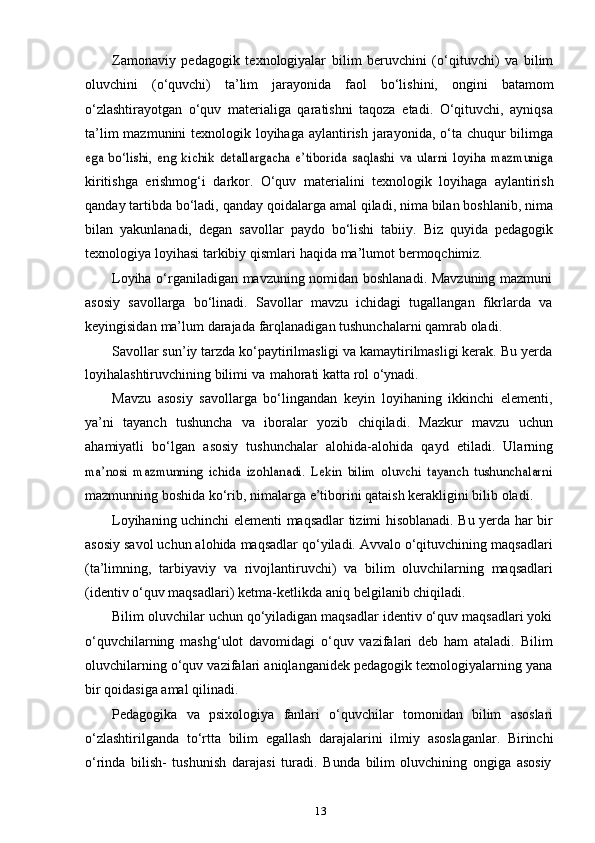 13Zamonaviy   pedagogik   texnologiyalar   bilim   beruvchini   (o‘qituvchi)   va   bilim
oluvchini   (o‘quvchi)   ta’lim   jarayonida   faol   bo‘lishini,   ongini   batamom
o‘zlashtirayotgan   o‘quv   materialiga   qaratishni   taqoza   etadi.   O‘qituvchi,   ayniqsa
ta’lim  mazmunini texnologik loyihaga aylantirish jarayonida, o‘ta chuqur  bilimgaega   bo‘lishi,   eng   kichik   detallargacha   e’tiborida   saqlashi   va   ularni   loyiha   mazmuniga
kiritishga   erishmog‘i   darkor.   O‘quv   materialini   texnologik   loyihaga   aylantirish
qanday tartibda bo‘ladi, qanday qoidalarga amal qiladi, nima bilan boshlanib, nima
bilan   yakunlanadi,   degan   savollar   paydo   bo‘lishi   tabiiy.   Biz   quyida   pedagogik
texnologiya   loyihasi   tarkibiy   qismlari   haqida   ma’lumot   bermoqchimiz.
Loyiha o‘rganiladigan mavzuning nomidan boshlanadi. Mavzuning mazmuni
asosiy   savollarga   bo‘linadi.   Savollar   mavzu   ichidagi   tugallangan   fikrlarda   va
keyingisidan   ma’lum   darajada   farqlanadigan   tushunchalarni   qamrab   oladi.
Savollar sun’iy tarzda ko‘paytirilmasligi va kamaytirilmasligi kerak. Bu yerda
loyihalashtiruvchining   bilimi   va   mahorati   katta   rol   o‘ynadi.
Mavzu   asosiy   savollarga   bo‘lingandan   keyin   loyihaning   ikkinchi   elementi,
ya’ni   tayanch   tushuncha   va   iboralar   yozib   chiqiladi.   Mazkur   mavzu   uchun
ahamiyatli   bo‘lgan   asosiy   tushunchalar   alohida-alohida   qayd   etiladi.   Ularning
ma’nosi   mazmunning   ichida   izohlanadi.   Lekin   bilim   oluvchi   tayanch   tushunchalarni
mazmunning   boshida   ko‘rib,   nimalarga   e’tiborini   qataish   kerakligini   bilib   oladi.
Loyihaning uchinchi elementi maqsadlar tizimi hisoblanadi. Bu yerda har bir
asosiy savol uchun alohida maqsadlar qo‘yiladi. Avvalo o‘qituvchining maqsadlari
(ta’limning,   tarbiyaviy   va   rivojlantiruvchi)   va   bilim   oluvchilarning   maqsadlari
(identiv   o‘quv   maqsadlari)   ketma-ketlikda   aniq   belgilanib   chiqiladi.
Bilim oluvchilar uchun qo‘yiladigan maqsadlar identiv o‘quv maqsadlari yoki
o‘quvchilarning   mashg‘ulot   davomidagi   o‘quv   vazifalari   deb   ham   ataladi.   Bilim
oluvchilarning o‘quv vazifalari aniqlanganidek pedagogik texnologiyalarning yana
bir   qoidasiga   amal   qilinadi.
Pedagogika   va   psixologiya   fanlari   o‘quvchilar   tomonidan   bilim   asoslari
o‘zlashtirilganda   to‘rtta   bilim   egallash   darajalarini   ilmiy   asoslaganlar.   Birinchi
o‘rinda   bilish-   tushunish   darajasi   turadi.   Bunda   bilim   oluvchining   ongiga   asosiy 