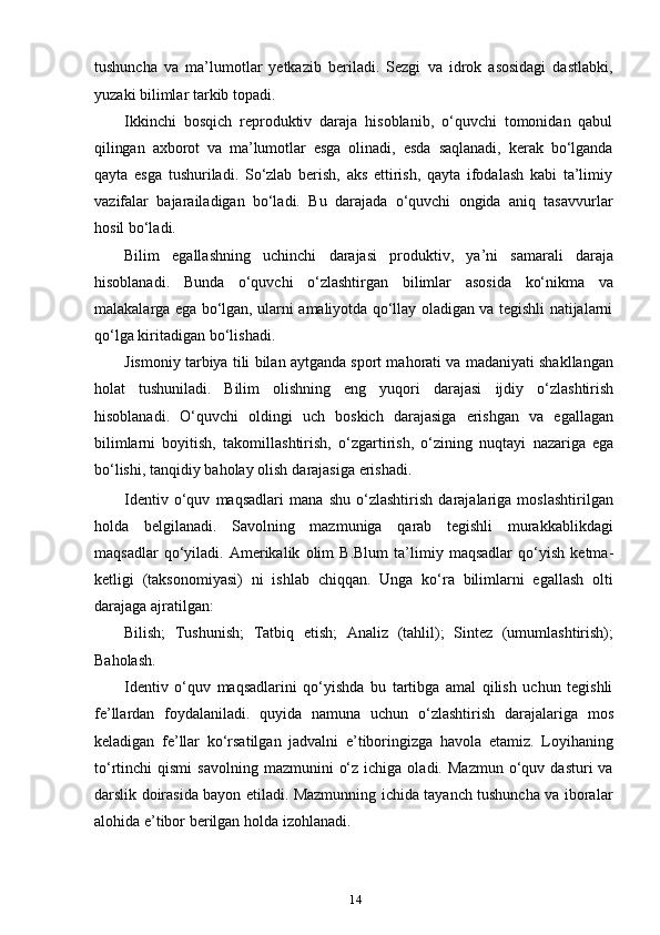 14tushuncha   va   ma’lumotlar   yetkazib   beriladi.   Sezgi   va   idrok   asosidagi   dastlabki,
yuzaki   bilimlar   tarkib   topadi.
Ikkinchi   bosqich   reproduktiv   daraja   hisoblanib,   o‘quvchi   tomonidan   qabul
qilingan   axborot   va   ma’lumotlar   esga   olinadi,   esda   saqlanadi,   kerak   bo‘lganda
qayta   esga   tushuriladi.   So‘zlab   berish,   aks   ettirish,   qayta   ifodalash   kabi   ta’limiy
vazifalar   bajarailadigan   bo‘ladi.   Bu   darajada   o‘quvchi   ongida   aniq   tasavvurlar
hosil   bo‘ladi.
Bilim   egallashning   uchinchi   darajasi   produktiv,   ya’ni   samarali   daraja
hisoblanadi.   Bunda   o‘quvchi   o‘zlashtirgan   bilimlar   asosida   ko‘nikma   va
malakalarga ega bo‘lgan, ularni amaliyotda qo‘llay oladigan va tegishli natijalarni
qo‘lga   kiritadigan   bo‘lishadi.
Jismoniy tarbiya tili bilan aytganda sport mahorati va madaniyati shakllangan
holat   tushuniladi.   Bilim   olishning   eng   yuqori   darajasi   ijdiy   o‘zlashtirish
hisoblanadi.   O‘quvchi   oldingi   uch   boskich   darajasiga   erishgan   va   egallagan
bilimlarni   boyitish,   takomillashtirish,   o‘zgartirish,   o‘zining   nuqtayi   nazariga   ega
bo‘lishi,   tanqidiy   baholay   olish   darajasiga   erishadi.
Identiv   o‘quv   maqsadlari   mana   shu   o‘zlashtirish   darajalariga   moslashtirilgan
holda   belgilanadi.   Savolning   mazmuniga   qarab   tegishli   murakkablikdagi
maqsadlar   qo‘yiladi.   Amerikalik   olim   B.Blum   ta’limiy   maqsadlar   qo‘yish   ketma-
ketligi   (taksonomiyasi)   ni   ishlab   chiqqan.   Unga   ko‘ra   bilimlarni   egallash   olti
darajaga   ajratilgan:
Bilish;   Tushunish;   Tatbiq   etish;   Analiz   (tahlil);   Sintez   (umumlashtirish);
Baholash.
Identiv   o‘quv   maqsadlarini   qo‘yishda   bu   tartibga   amal   qilish   uchun   tegishli
fe’llardan   foydalaniladi.   quyida   namuna   uchun   o‘zlashtirish   darajalariga   mos
keladigan   fe’llar   ko‘rsatilgan   jadvalni   e’tiboringizga   havola   etamiz.   Loyihaning
to‘rtinchi   qismi  savolning   mazmunini   o‘z  ichiga  oladi.  Mazmun  o‘quv  dasturi   va
darslik doirasida bayon etiladi. Mazmunning ichida tayanch tushuncha va iboralar
alohida e’tibor   berilgan   holda   izohlanadi. 