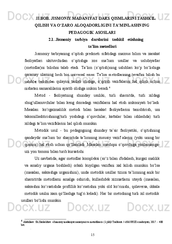 15II   BOB.   JISMONIY   MADANIYAT   DARS   QISMLARINI   TASHKIL  
QILISH   VA   O‘ZARO   ALOQADORLIGINI   TA’MINLASHNING
PEDAGOGIK   ASOSLARI
2.1. Jismoniy   tarbiya   darslarini   tashkil   etishning
ta’lim   metodlari
Jismoniy   tarbiyaning   o‘qitish   predmeti   sifatidagi   maxsus   bilim   va   xarakat
faoliyatlari   ukituvchidan   o‘qitishga   xos   ma’lum   usullar   va   uslubiyatlar
(metodlar)ni   bilishni   talab   etadi.   Ta’lim   (o‘qitish)ning   uslublari   ko‘p   bo‘lishiga
qaramay   ularning  hech   biri   universal   emas.   Ta’lim   metodlarining   tavsifini   bilish   bu	
uslublar   tarkibidan	 
qulayini   tanlab   olishga,   o‘qitish   vazifalarini   hal   qilish   uchun
nisbatan samaralilarini   ajratib   olishga   imkon   beradi. 4
Metod   -   faoliyatning   shunday   usuliki,   turli   sharoitda,   turli   xildagi
shug‘ullanuvchilar   bilan   keng   doiradagi   vazifalarni   hal   etish   imkoniyati   bo‘ladi.
Masalan:   ko‘rgazmalilik   metodi   bilan   harakat   faoliyatlarini   tanishtirish,   uni
takomillashtirishning(turli   yoshdagi   o‘quvchilar,   kattalar   bilan   ishlashda)   turli
xildagi   ta’lim vazifalarini   hal   qilish   mumkin.
Metodik   usul   -   bu   pedagogning   shunday   ta’sir   faoliyatiki,   o‘qitishning
qandaydir   ma’lum   bir   sharoitida   ta’limning   xususiy   vazif   alarini   (yoki   uning   bir
qismini) hal etish uchun qo‘llaniladi. Masalan:  mashqni  o‘quvchiga yonlamasiga-
uzi   yon   tomoni   bilan   turib   kursatishi.
Uz navbatida, agar metodlar kompleksi (so‘z bilan ifodalash, kurgaz malilik
va   amaliy   urgana   boshlash)   orkali   kuyilgan   vazifani   xal   kilish   mumkin   bo‘lsa
(masalan,   sakrashga   urganishini),  unda   metodik  usullar   tizimi   ta’limning  anik   bir
sharoititda   metodlarni   amalga   oshirish,   kullashdek   xizmatlarni   utaydi   (masalan,
sakrashni   ko‘rsatishda   profillik   ko‘rsatishni   yoki   old   ko‘rinishi,   qolaversa,   ikkala
metodik   usulni   xam   qo‘llashga   tug‘ri   keladi).   Har   bir   metodning   turli   xil   metodik
usullari bo‘lishi mumkin
4
  Abdullaev. Sh.Xankeldiev. «Jismoniy madaniyat nazariyasi va metodikasi» (1-jild)/ Toshkent / «NAVRUZ» nashriyoti, 2017. - 400
bet.
. 