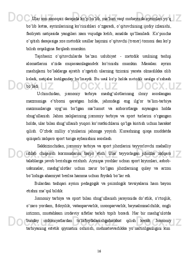 16      Ular son-sanoqsiz darajada ko‘p bo‘lib, ma’lum vaqt   mobaynida   ayrimlari   yo‘q
bo‘lib   ketsa,   ayrimlarining   ko‘rinishlari   o‘zgaradi,   o‘qituvchining ijodiy izlanishi,
faoliyati   natijasida   yangilari   xam   vujudga   kelib,   amalda   qo‘llaniladi.   Ko‘pincha
o‘qitish darajasiga xos   metodik usullar hajmini   o‘qituvchi (trener)   tomoni   dan   ko‘p
bilish   orqaligina   farqlash   mumkin.
Tajribasiz   o‘qituvchilarda   ba’zan   uslubiyat   -   metodik   usulning   tashqi
alomatlarini   o‘zida   mujassamlagandek   ko‘rinishi   mumkin.   Masalan:   ayrim
mashqlarni   bo‘laklarga   ajratib   o‘rgatish   ularning   tizimini   yarata   olmaslikka   olibkeladi,   natijalar   kutilganday   bo‘lmaydi.   Bu   usul   ko‘p   holda   metodik   usulga   o‘xshash
bo‘ladi.
Uchinchidan,   jismoniy   tarbiya   mashg‘ulotlarining   ilmiy   asoslangan
mazmuniga   e’tiborni   qaratgan   holda,   jahondagi   eng   ilg‘or   ta’lim-tarbiya
mazmunlariga   uyg‘un   bo‘lgan   ma’lumot   va   axborotlarga   suyangan   holda
shug‘ullanish.   Jahon   xalqlarining   jismoniy   tarbiya   va   sport   turlarini   o‘rgangan
holda, ular bilan shug‘ullanib yuqori ko‘rsatkichlarni qo‘lga kiritish uchun harakat
qilish.   O‘zbek   milliy   o‘yinlarini   jahonga   yoyish.   Kurashning   qisqa   muddatda
qiziqarli   xalqaro   sport   turiga   aylanishini   asoslash.
Sakkizinchidan,   jismoniy   tarbiya   va   sport   jihozlarini   tayyorlovchi   mahalliy
ishlab   chiqarish   korxonalarini   barpo   etish.   Ular   tayyorlagan   jihozlar   xalqaro
talablarga javob berishiga erishish. Ayniqsa yoshlar uchun sport kiyimlari, asbob-
uskunalar,   mashg‘ulotlar   uchun   zarur   bo‘lgan   jihozlarning   qulay   va   arzon
bo‘lishiga   ahamiyat   berilsa   hamma   uchun   foydali   bo‘lar edi.
Bulardan   tashqari   ayrim   pedagogik   va   psixologik   tavsiyalarni   ham   bayon
etishni   ma’qul   bildik.
Jismoniy   tarbiya   va   sport   bilan   shug‘ullanish   jarayonida   do‘stlik,   o‘rtoqlik,
o‘zaro   yordam,   fidoyilik,   vatanparvarlik,   insonparvarlik,   baynalminalchilik,   ongli
intizom,   mustahkam   irodaviy   sifatlar   tarkib   topib   boradi.   Har   bir   mashg‘ulotda
bunday   imkoniyatlardan   to‘lafoydalanishgaharakat   qilish   kerak.   Jismoniy
tarbiyaning   estetik   qiymatini   oshirish,   mehnatsevarlikka   yo‘naltirilganligini   kun 