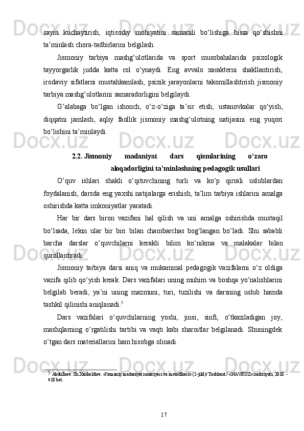 17sayin   kuchaytirish,   iqtisodiy   mohiyatini   samarali   bo‘lishiga   hissa   qo‘shishni
ta’minlash   chora-tadbirlarini   belgilash.
Jismoniy   tarbiya   mashg‘ulotlarida   va   sport   musobahalarida   psixologik
tayyorgarlik   judda   katta   rol   o‘ynaydi.   Eng   avvalo   xarakterni   shakllantirish,
irodaviy   sifatlarni   mustahkamlash,   psixik   jarayonlarni   takomillashtirish   jismoniy
tarbiya   mashg‘ulotlarini   samaradorligini   belgilaydi.
G‘alabaga   bo‘lgan   ishonch,   o‘z-o‘ziga   ta’sir   etish,   ustanovkalar   qo‘yish,
diqqatni   jamlash,   aqliy   faollik   jismoniy   mashg‘ulotning   natijasini   eng   yuqori
bo‘lishini   ta’minlaydi.
2.2. Jismoniy   madaniyat   dars   qismlarining   o‘zaro
aloqadorligini   ta’minlashning   pedagogik   usullari
O‘quv   ishlari   shakli   o‘qituvchining   turli   va   ko‘p   qirrali   uslublardan
foydalanish, darsda eng yaxshi natijalarga erishish, ta’lim tarbiya ishlarini amalga
oshirishda   katta   imkoniyatlar   yaratadi.
Har   bir   dars   biron   vazifani   hal   qilish   va   uni   amalga   oshirishda   mustaqil
bo‘lsada,   lekin   ular   bir   biri   bilan   chambarchas   bog‘langan   bo‘ladi.   Shu   sababli
barcha   darslar   o‘quvchilarni   kerakli   bilim   ko‘nikma   va   malakalar   bilan
qurollantiradi.
Jismoniy   tarbiya   darsi   aniq   va   mukammal   pedagogik   vazifalarni   o‘z   oldiga
vazifa qilib qo‘yish kerak. Dars vazifalari uning muhim va boshqa yo‘nalishlarini
belgilab   beradi,   ya’ni   uning   mazmuni,   turi,   tuzilishi   va   darsning   uslub   hamda
tashkil   qilinishi   aniqlanadi. 5
Dars   vazifalari   o‘quvchilarning   yoshi,   jinsi,   sinfi,   o‘tkaziladigan   joy,
mashqlarning   o‘rgatilishi   tartibi   va   vaqti   kabi   sharoitlar   belgilanadi.   Shuningdek
o‘tgan   dars   materiallarini   ham   hisobga   olinadi.
5  
Abdullaev. Sh.Xankeldiev. «Jismoniy madaniyat nazariyasi va metodikasi» (2-jild)/ Toshkent / «NAVRUZ» nashriyoti, 2018. -
418 bet. 