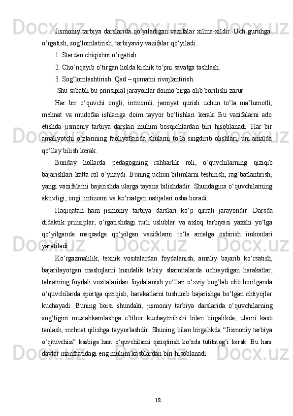 18Jismoniy tarbiya darslarida qo‘yiladigan vazifalar xilma-xildir. Uch guruhga:
o‘rgatish,   sog‘lomlatirish,   tarbiyaviy   vazifalar   qo‘yiladi.
1. Stardan   chiqishni   o‘rgatish.
2. Cho‘nqayib   o‘tirgan   holda   kichik   to‘pni   savatga   tashlash.
3. Sog‘lomlashtirish.   Qad   –   qomatni   rivojlantirish.
Shu   sababli   bu   prinsipial   jarayonlar   doimo   birga   olib   borilishi   zarur.
Har   bir   o‘quvchi   ongli,   intizomli,   jamiyat   qurish   uchun   to‘la   ma’lumotli,
mehnat   va   mudofaa   ishlariga   doim   tayyor   bo‘lishlari   kerak.   Bu   vazifalarni   ado
etishda   jismoniy   tarbiya   darslari   muhim   bosqichlardan   biri   hisoblanadi.   Har   bir
amaliyotchi o‘zlarining faoliyatlarida shularni to‘la singdirib olishlari, uni amalda
qo‘llay   bilish   kerak.
Bunday   hollarda   pedagogning   rahbarlik   roli,   o‘quvchilarning   qiziqib
bajarishlari katta rol  o‘ynaydi. Buning uchun bilimlarni teshirish, rag‘batlantirish,
yangi vazifalarni bajarishda ularga tayana bilishdadir. Shundagina o‘quvchilarning
aktivligi,   ongi,   intizomi   va   ko‘rsatgan   natijalari   osha   boradi.
Haqiqatan   ham   jismoniy   tarbiya   darslari   ko‘p   qirrali   jarayondir.   Darsda
didaktik   prinsiplar,   o‘rgatishdagi   turli   uslublar   va   axloq   tarbiyasi   yaxshi   yo‘lga
qo‘yilganda   maqsadga   qo‘yilgan   vazifalarni   to‘la   amalga   oshirish   imkonlari
yaratiladi.
Ko‘rgazmalilik,   texnik   vositalardan   foydalanish,   amaliy   bajarib   ko‘rsatish,
bajarilayotgan   mashqlarni   kundalik   tabiiy   sharoitalarda   uchraydigan   harakatlar,
tabiatning foydali vositalaridan foydalanish yo‘llari o‘zviy bog‘lab olib borilganda
o‘quvchilarda sportga qiziqish, harakatlarni tushunib bajarishga bo‘lgan ehtiyojlar
kuchayadi.   Buning   boisi   shundaki,   jismoniy   tarbiya   darslarida   o‘quvchilarning
sog‘ligini   mustahkamlashga   e’tibor   kuchaytirilishi   bilan   birgalikda,   ularni   kasb
tanlash, mehnat qilishga tayyorlashdir. Shuning bilan birgalikda “Jismoniy tarbiyao‘qituvchisi”   kasbiga   ham   o‘quvchilarni   qiziqtirish   ko‘zda   tutilmog‘i   kerak.   Bu   ham
davlat   manfaatidagi   eng   muhim   kasblardan   biri   hisoblanadi.