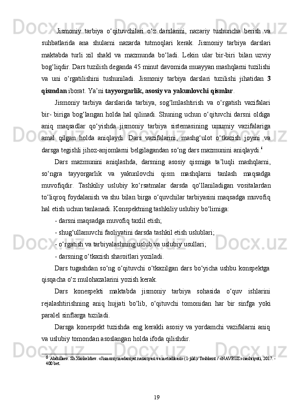 19Jismoniy   tarbiya   o‘qituvchilari   o‘z   darslarini,   nazariy   tushuncha   berish   va
suhbatlarida   ana   shularni   nazarda   tutmoqlari   kerak.   Jismoniy   tarbiya   darslari
maktabda   turli   xil   shakl   va   mazmunda   bo‘ladi.   Lekin   ular   bir-biri   bilan   uzviy
bog‘liqdir. Dars tuzilish deganda 45 minut davomida muayyan mashqlarni tuzilishi
va   uni   o‘rgatilishini   tushuniladi.   Jismoniy   tarbiya   darslari   tuzilishi   jihatidan   3
qismdan   iborat.   Ya’ni   tayyorgarlik,   asosiy   va   yakunlovchi   qismlar .
Jismoniy   tarbiya   darslarida   tarbiya,   sog‘lmlashtirish   va   o‘rgatish   vazifalari
bir-   biriga  bog‘langan  holda  hal  qilinadi.  Shuning  uchun  o‘qituvchi   darsni   oldiga
aniq   maqsadlar   qo‘yishda   jismoniy   tarbiya   sistemasining   umumiy   vazifalariga
amal   qilgan   holda   aniqlaydi.   Dars   vazifalarini,   mashg‘ulot   o‘tkazish   joyini   va
darsga   tegishli   jihoz-anjomlarni   belgilagandan   so‘ng   dars   mazmunini   aniqlaydi. 6
Dars   mazmunini   aniqlashda,   darsning   asosiy   qismiga   ta’luqli   mashqlarni,
so‘ngra   tayyorgarlik   va   yakunlovchi   qism   mashqlarni   tanlash   maqsadga
muvofiqdir.   Tashkiliy   uslubiy   ko‘rsatmalar   darsda   qo‘llaniladigan   vositalardan
to‘liqroq   foydalanish va shu bilan birga o‘quvchilar tarbiyasini maqsadga muvofiq
hal etish   uchun   tanlanadi.   Konspektning   tashkiliy   uslubiy   bo‘limiga:
- darsni   maqsadga   muvofiq   taxlil   etish;
- shug‘ullanuvchi   faoliyatini   darsda   tashkil   etish   uslublari;
- o‘rgatish   va   tarbiyalashning   uslub   va   uslubiy   usullari;
- darsning   o‘tkazish   sharoitlari   yoziladi.
Dars tugashdan so‘ng o‘qituvchi o‘tkazilgan dars bo‘yicha ushbu konspektga
qisqacha o‘z   mulohazalarini   yozish   kerak.
Dars   konespekti   maktabda   jismoniy   tarbiya   sohasida   o‘quv   ishlarini
rejalashtirishning   aniq   hujjati   bo‘lib,   o‘qituvchi   tomonidan   har   bir   sinfga   yoki
paralel   sinflarga   tuziladi.
Darsga   konespekt   tuzishda   eng   kerakli   asosiy   va   yordamchi   vazifalarni   aniq
va   uslubiy   tomondan   asoslangan   holda   ifoda   qilishdir.
6  
Abdullaev. Sh.Xankeldiev. «Jismoniy madaniyat nazariyasi va metodikasi» (1-jild)/ Toshkent / «NAVRUZ» nashriyoti, 2017. -
400 bet.