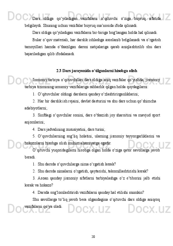 20Dars   oldiga   qo‘yiladigan   vazifalarni   o‘qituvchi   o‘ziga   buyruq   sifatida
belgilaydi.   Shuning   uchun   vazifalar   buyruq   ma’nosida   ifoda   qilinadi.
Dars   oldiga   qo‘yiladigan   vazifalarni   bir-biriga   bog‘langan   holda   hal   qilinadi.
Bular o‘quv materiali, har darslik ishlashga asoslanib belgilanadi va o‘rgatish
tamoyillari   hamda   o‘tkazilgan   darsni   natijalariga   qarab   aniqlashtirilib   shu   dars
bajariladigan   qilib   ifodalanadi.
2.3   Dars   jarayonida   o‘tilganlarni   hisobga   olish
Jismoniy   tarbiya   o‘qituvchilari   dars   oldiga   aniq   vazifalar   qo‘yishda,   jismoniy  
tarbiya   tizimining umumiy   vazifalariga rahbarlik   qilgan   holda   quydagilarni:
1. O‘qituvchilar   oldingi   darslarni   qanday   o‘zlashtirirganliklarini;
2. Har bir darslik ish rejaini, davlat dasturini va shu dars uchun qo‘shimcha
adabiyotlarni;
3. Sinfdagi   o‘quvchilar   sonini,   dars   o‘tkazish   joy   sharoitini   va   mavjud   sport
anjomlarini;
4. Dars   jadvalining   xususiyatini,   dars   turini;
5. O‘quvchilarning   sog‘liq   holatini,   ularning   jismoniy   tayyorgarliklarini   va
hokozolarni   hisobga   olish   muhim   ahamiyatga   egadir.
O‘qituvchi   yuqoridagilarni   hisobga   olgan   holda   o‘ziga   qator   savollarga   javob  
beradi.
1. Shu   darsda   o‘quvchilarga   nima   o‘rgatish   kerak?
2. Shu   darsda   nimalarni   o‘rgatish,   qaytarishi,   takomillashtirishi   kerak?
3. Asoan   qanday   jismoniy   sifatlarni   tarbiyalashga   o‘z   e’tiborini   jalb   etishi
kerak   va   hokazo?
4. Darsda   sog‘lomlashtirish   vazifalarni   qanday   hal   etilishi   mumkin?
Shu   savollarga   to‘liq   javob   bera   olgandagina   o‘qituvchi   dars   oldiga   aniqroq  
vazifalarni   qo‘ya   oladi. 