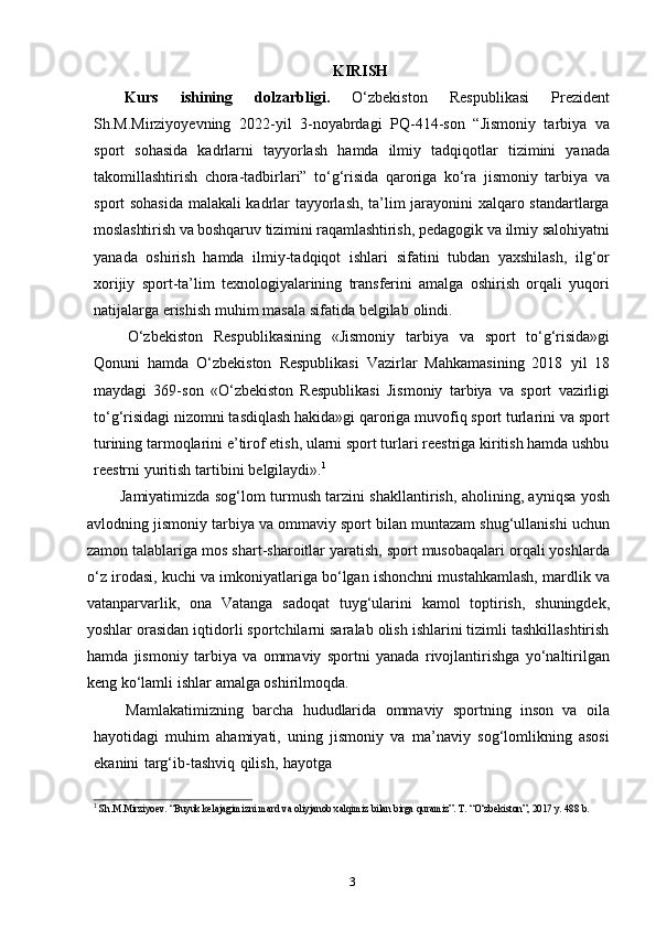 3KIRISH
Kurs   ishining   dolzarbligi.   O‘zbekiston   Respublikasi   Prezident
Sh.M.Mirziyoyevning   2022-yil   3-noyabrdagi   PQ-414-son   “Jismoniy   tarbiya   va
sport   sohasida   kadrlarni   tayyorlash   hamda   ilmiy   tadqiqotlar   tizimini   yanada
takomillashtirish   chora-tadbirlari”   to‘g‘risida   qaroriga   ko‘ra   jismoniy   tarbiya   va
sport sohasida malakali kadrlar tayyorlash, ta’lim jarayonini xalqaro standartlarga
moslashtirish va boshqaruv tizimini raqamlashtirish,  pedagogik va ilmiy salohiyatni
yanada   oshirish   hamda   ilmiy-tadqiqot   ishlari   sifatini   tubdan   yaxshilash,   ilg‘or
xorijiy   sport-ta’lim   texnologiyalarining   transferini   amalga   oshirish   orqali   yuqori
natijalarga   erishish   muhim   masala   sifatida   belgilab   olindi.
O‘zbekiston   Respublikasining   «Jismoniy   tarbiya   va   sport   to‘g‘risida»gi
Qonuni   hamda   O‘zbekiston   Respublikasi   Vazirlar   Mahkamasining   2018   yil   18
maydagi   369-son   «O‘zbekiston   Respublikasi   Jismoniy   tarbiya   va   sport   vazirligi
to‘g‘risidagi nizomni tasdiqlash hakida»gi qaroriga muvofiq sport turlarini va sport
turining tarmoqlarini e’tirof etish, ularni sport turlari reestriga kiritish hamda ushbu
reestrni   yuritish   tartibini   belgilaydi». 1
Jamiyatimizda sog‘lom turmush tarzini shakllantirish, aholining, ayniqsa yosh
avlodning jismoniy tarbiya va ommaviy sport bilan muntazam shug‘ullanishi uchun
zamon talablariga mos shart-sharoitlar yaratish, sport musobaqalari orqali yoshlarda
o‘z irodasi, kuchi va imkoniyatlariga bo‘lgan ishonchni mustahkamlash, mardlik va
vatanparvarlik,   ona   Vatanga   sadoqat   tuyg‘ularini   kamol   toptirish,   shuningdek,
yoshlar orasidan iqtidorli sportchilarni saralab olish ishlarini tizimli tashkillashtirish
hamda   jismoniy   tarbiya   va   ommaviy   sportni   yanada   rivojlantirishga   yo‘naltirilgan
keng   ko‘lamli   ishlar   amalga oshirilmoqda.
Mamlakatimizning   barcha   hududlarida   ommaviy   sportning   inson   va   oila
hayotidagi   muhim   ahamiyati,   uning   jismoniy   va   ma’naviy   sog‘lomlikning   asosi
ekanini   targ‘ib-tashviq   qilish,   hayotga
1
  Sh.M.Mirziyoev.   “Buyuk   kelajagimizni   mard   va   oliyjanob   xalqimiz   bilan   birga   quramiz”.   T.   “O‘zbekiston”,   2017   y.   488   b. 