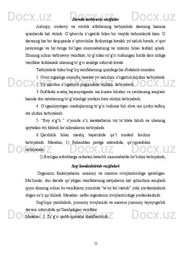 21Darsda   tarbiyaviy   vazifalar
Axloqiy,   irodaviy   va   estetik   sifatlarning   tarbiyalash   darsning   hamma
qismlarida   hal   etiladi.   O‘qituvchi   o‘rgatish   bilan   bir   vaqtda   tarbiyalaydi   ham.   U
darsning har bir daqiqasida o‘qituvchilar faoliyatiga kerakli yo‘nalish beradi, o‘quv
jarayoniga   va   bir-biriga   bo‘lgan   munosabatning   va   xokozo   bilan   tashkil   qiladi.
Shuning uchun tarbiyaviy vazifalar, to‘g‘ridan-to‘g‘ri tushungan holda dars oldiga
vazifalar   tashlanadi   ularning   to‘g‘ri   amalga   oshirish   kerak.
Tarbiyalash   bilan   bog‘liq   vazifalarning   quyidagicha   ifodalash   mumkin:
1. Ovoz   signaliga   muvofiq   harakat   yo‘nalishini   o‘zgartira   bilishni   tarbiyalash.
2. Yo‘nalishni   o‘zgartirib   yugurushda   tezlikni   tarbiyalash.
3.Sinfdoshi	 mashq	 bajarayotganda	 uni	 kuzata	 bilishni	 va	 xatolarning	 aniqlash
hamda   shu   xatolarning   to‘g‘irlashga   yordam   bera   olishni   tarbiyalash.
4. O‘rganilayotgan   mashqlarning   to‘g‘ri   tushuna   bili   shva   uni   ijodiy   tadbiq
eta   olishni   tarbiyalash.
5. “Boy   o‘g‘li   ”   o‘yinida   o‘z   xarakatlarini   tez   to‘xtata   bilish   va   ularning
qaytadan   tez   tiklash   ko‘nikmalarini   tarbiyalash.
6. Qarshilik   bilan   mashq   bajarishda   qo‘l   muskul   kuchini
tarbiyalash.   Masalan;   1)   Balanddan   pastga   sakrashda,   qo‘rqmaslikni
tarbiyalash.
2)   Berilgan   asboblarga   nisbatan   batartib   munosabatda   bo‘lishni   tarbiyalash,
Sog‘lomlashtirish   vazifalari
Organizm   funksiyalarini   umumiy   va   maxsus   rivojlantirishga   qaratilgan.
Ma’lumki,   shu   darsda   qo‘yilgan   vazifalarning   natijalarini   hal   qilinishini   aniqlash
qiyin shuning uchun bu vazifalarni yozishda “ta’sir ko‘rsatish” yoki yordamlashish
degan   so‘z   qo‘shiladi.   Masalan:   nafas   organlarini   rivojlantirishga   yordamlashish.
Sog‘liqni  yaxshilash,  jismoniy  rivojlanish  va  maxsus  jismoniy  tayoyrgarlik
darsini   oshirishda   qo‘llaniladigan   vazifalar:
Masalan:   1.   To‘g‘ri   qaddi-qomatni   shakllantirish. 