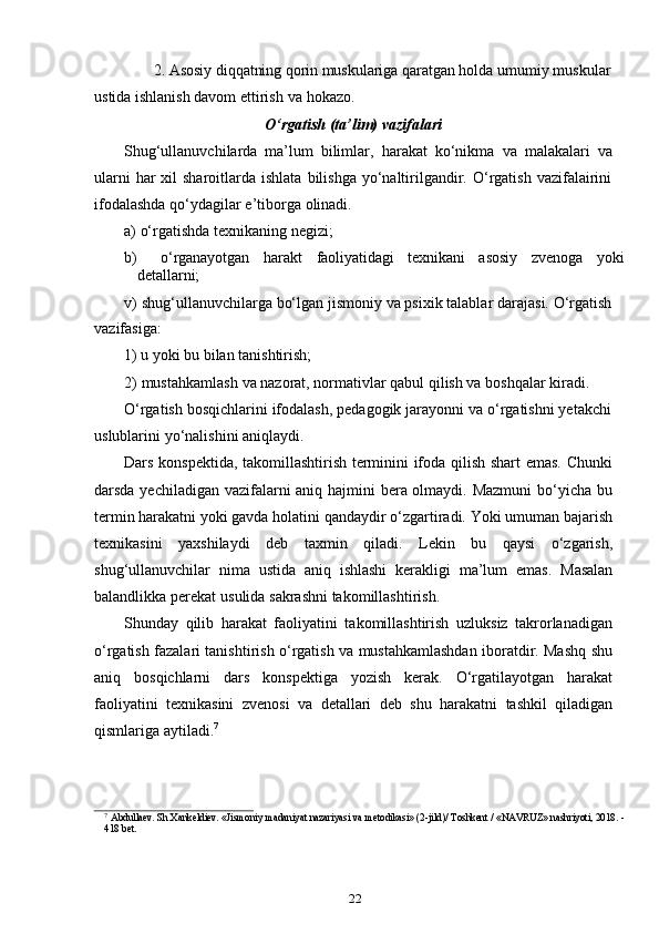 222. Asosiy diqqatning qorin muskulariga qaratgan  holda umumiy muskular
ustida ishlanish davom   ettirish   va   hokazo.
O‘rgatish   (ta’lim)   vazifalari
Shug‘ullanuvchilarda   ma’lum   bilimlar,   harakat   ko‘nikma   va   malakalari   va
ularni   har  xil  sharoitlarda  ishlata  bilishga  yo‘naltirilgandir.  O‘rgatish  vazifalairini
ifodalashda qo‘ydagilar   e’tiborga   olinadi.
a) o‘rgatishda   texnikaning   negizi;
b) o‘rganayotgan   harakt   faoliyatidagi   texnikani   asosiy   zvenoga   yoki
detallarni;
v) shug‘ullanuvchilarga bo‘lgan jismoniy va psixik talablar darajasi. O‘rgatish
vazifasiga:
1) u yoki   bu   bilan tanishtirish;
2) mustahkamlash   va   nazorat,   normativlar   qabul   qilish   va   boshqalar   kiradi.
O‘rgatish bosqichlarini ifodalash, pedagogik jarayonni va o‘rgatishni yetakchi
uslublarini   yo‘nalishini   aniqlaydi.
Dars konspektida, takomillashtirish terminini ifoda qilish shart emas. Chunki
darsda yechiladigan vazifalarni  aniq hajmini  bera olmaydi. Mazmuni  bo‘yicha bu
termin harakatni yoki gavda holatini qandaydir o‘zgartiradi. Yoki umuman bajarish
texnikasini   yaxshilaydi   deb   taxmin   qiladi.   Lekin   bu   qaysi   o‘zgarish,
shug‘ullanuvchilar   nima   ustida   aniq   ishlashi   kerakligi   ma’lum   emas.   Masalan
balandlikka   perekat   usulida   sakrashni   takomillashtirish.
Shunday   qilib   harakat   faoliyatini   takomillashtirish   uzluksiz   takrorlanadigan
o‘rgatish fazalari tanishtirish o‘rgatish va mustahkamlashdan iboratdir. Mashq shu
aniq   bosqichlarni   dars   konspektiga   yozish   kerak.   O‘rgatilayotgan   harakat
faoliyatini   texnikasini   zvenosi   va   detallari   deb   shu   harakatni   tashkil   qiladigan
qismlariga   aytiladi. 7
7  
Abdullaev. Sh.Xankeldiev. «Jismoniy madaniyat nazariyasi va metodikasi» (2-jild)/ Toshkent / «NAVRUZ» nashriyoti, 2018. -
418 bet. 