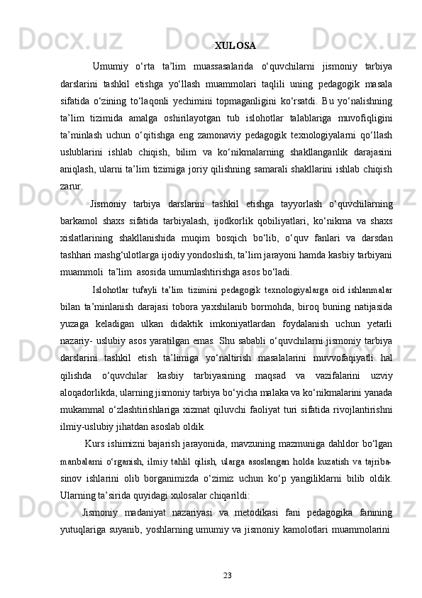 23XULOSA
Umumiy   o‘rta   ta’lim   muassasalarida   o‘quvchilarni   jismoniy   tarbiya
darslarini   tashkil   etishga   yo‘llash   muammolari   taqlili   uning   pedagogik   masala
sifatida   o‘zining   to‘laqonli   yechimini   topmaganligini   ko‘rsatdi.   Bu   yo‘nalishning
ta’lim   tizimida   amalga   oshirilayotgan   tub   islohotlar   talablariga   muvofiqligini
ta’minlash   uchun   o‘qitishga   eng   zamonaviy   pedagogik   texnologiyalarni   qo‘llash
uslublarini   ishlab   chiqish,   bilim   va   ko‘nikmalarning   shakllanganlik   darajasini
aniqlash, ularni  ta’lim  tizimiga joriy qilishning samarali  shakllarini  ishlab chiqish
zarur.
Jismoniy   tarbiya   darslarini   tashkil   etishga   tayyorlash   o‘quvchilarning
barkamol   shaxs   sifatida   tarbiyalash,   ijodkorlik   qobiliyatlari,   ko‘nikma   va   shaxs
xislatlarining   shakllanishida   muqim   bosqich   bo‘lib,   o‘quv   fanlari   va   darsdan
tashhari mashg‘ulotlarga ijodiy yondoshish, ta’lim jarayoni hamda kasbiy tarbiyani
muammoli   ta’lim   asosida   umumlashtirishga   asos bo‘ladi.Islohotlar   tufayli   ta’lim   tizimini   pedagogik   texnologiyalarga   oid   ishlanmalar
bilan   ta’minlanish   darajasi   tobora   yaxshilanib   bormohda,   biroq   buning   natijasida
yuzaga   keladigan   ulkan   didaktik   imkoniyatlardan   foydalanish   uchun   yetarli
nazariy-   uslubiy asos  yaratilgan emas.  Shu sababli  o‘quvchilarni  jismoniy  tarbiya
darslarini   tashkil   etish   ta’limiga   yo‘naltirish   masalalarini   muvvofaqiyatli   hal
qilishda   o‘quvchilar   kasbiy   tarbiyasining   maqsad   va   vazifalarini   uzviy
aloqadorlikda,   ularning jismoniy tarbiya bo‘yicha malaka va ko‘nikmalarini yanada
mukammal   o‘zlashtirishlariga   xizmat   qiluvchi   faoliyat   turi   sifatida   rivojlantirishni
ilmiy-uslubiy   jihatdan   asoslab   oldik.
Kurs ishimizni  bajarish jarayonida, mavzuning mazmuniga dahldor  bo‘lgan	
manbalarni   o‘rganish,   ilmiy   tahlil   qilish,   ularga   asoslangan   holda   kuzatish   va   tajriba-
sinov   ishlarini   olib   borganimizda   o‘zimiz   uchun   ko‘p   yangiliklarni   bilib   oldik.
Ularning   ta’sirida   quyidagi   xulosalar   chiqarildi:
Jismoniy   madaniyat   nazariyasi   va   metodikasi   fani   pedagogika   fanining
yutuqlariga   suyanib,   yoshlarning   umumiy   va   jismoniy   kamolotlari   muammolarini 