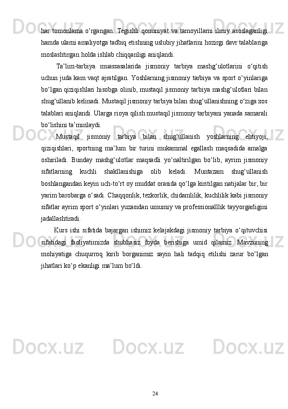 24har   tomonlama   o‘rgangan.   Tegishli   qonuniyat   va   tamoyillarni   ilmiy   asoslaganligi
hamda ularni amaliyotga tadbiq  etishning uslubiy jihatlarini hozirgi davr talablariga
moslashtirgan   holda   ishlab   chiqqanligi   aniqlandi.
Ta’lim-tarbiya   muassasalarida   jismoniy   tarbiya   mashg‘ulotlarini   o‘qitish
uchun juda kam vaqt ajratilgan. Yoshlarning jismoniy tarbiya va sport o‘yinlariga
bo‘lgan qiziqishlari hisobga olinib, mustaqil jismoniy tarbiya mashg‘ulotlari bilan
shug‘ullanib kelinadi. Mustaqil jismoniy tarbiya bilan shug‘ullanishning o‘ziga xos
talablari aniqlandi. Ularga rioya qilish mustaqil jismoniy tarbiyani yanada samarali
bo‘lishini   ta’minlaydi.
Mustaqil   jismoniy   tarbiya   bilan   shug‘ullanish   yoshlarning   ehtiyoji,
qiziqishlari,   sportning   ma’lum   bir   turini   mukammal   egallash   maqsadida   amalga
oshiriladi.   Bunday   mashg‘ulotlar   maqsadli   yo‘naltirilgan   bo‘lib,   ayrim   jismoniy
sifatlarning   kuchli   shakllanishiga   olib   keladi.   Muntazam   shug‘ullanish
boshlangandan keyin uch-to‘rt oy muddat orasida qo‘lga kiritilgan natijalar bir, bir
yarim barobarga o‘sadi. Chaqqonlik, tezkorlik, chidamlilik, kuchlilik kabi jismoniy
sifatlar ayrim sport o‘yinlari yuzasidan umumiy va professionalllik tayyorgarligini
jadallashtiradi.
Kurs   ishi   sifatida   bajargan   ishimiz   kelajakdagi   jismoniy   tarbiya   o‘qituvchisi
sifatidagi   faoliyatimizda   shubhasiz   foyda   berishiga   umid   qilamiz.   Mavzuning
mohiyatiga   chuqurroq   kirib   borganimiz   sayin   hali   tadqiq   etilishi   zarur   bo‘lgan
jihatlari   ko‘p   ekanligi   ma’lum   bo‘ldi. 