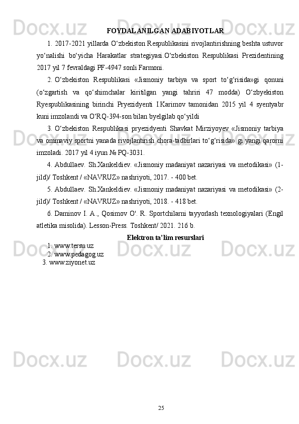 25FOYDALANILGAN ADABIYOTLAR
1. 2017-2021 yillarda O‘zbekiston Respublikasini rivojlantirishning beshta ustuvor
yo‘nalishi   bo‘yicha   Harakatlar   strategiyasi.O‘zbekiston   Respublikasi   Prezidentining
2017 yil 7 fevraldagi PF-4947 sonli Farmoni.
2. O‘zbekiston   R espublikasi   «Jismoniy   tarbiya   va   sport   to‘g‘risida»gi   qonuni
(o‘zgartish   va   qo‘shimchalar   kiritilgan   yangi   tahriri   47   modda)   O‘zbyekiston
Ryespublikasining   birinchi   Pryezidyenti   I.Karimov   tamonidan   2015   yil   4   syentyabr
kuni imzolandi va  O‘RQ-394-son  bilan byelgilab qo‘yildi
3. O‘zbekiston   Respublikasi   pryezidyenti   Shavkat   Mirziyoyev   «Jismoniy   tarbiya
va ommaviy sportni yanada rivojlantirish chora-tadbirlari to‘g‘risida» gi yangi qarorni
imzoladi.  2017 yil 4 iyun № PQ-3031.
4. Abdullaev.   Sh.Xankeldiev.   «Jismoniy   madaniyat   nazariyasi   va   metodikasi»   (1-
jild)/ Toshkent / «NAVRUZ» nashriyoti, 2017. - 400 bet.
5. Abdullaev.   Sh.Xankeldiev.   «Jismoniy   madaniyat   nazariyasi   va   metodikasi»   (2-
jild)/ Toshkent / «NAVRUZ» nashriyoti, 2018. - 418 bet.
6. Daminov   I.   A.,   Qosimov   O'.   R.   Sportchilarni   tayyorlash   texnologiyalari   (Engil
atletika misolida). Lesson-Press.  Toshkent / 2021. 216 b.
Elektron ta’lim resurslari
1. www.tersu.uz
2. www.pedagog.uz
    3. www.ziyonet.uz 