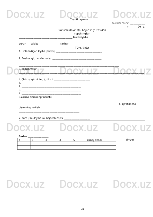 26                                                                              Tasdi k l ay man
Kafedra mudiri _____________
__» _______ 20__y.
Kurs ishi  (l oyi ha)ni  baj ari sh y uzasi dan  
t opshi ri q l ar
_______________________________________________ fani b o‘ yicha 
guru h  ___ talaba __________________ ra x bar ___________________________ 
TOPSHIRI Q
1. Ishlanadigan loyi h a (mavzu) ________________________________________
__________________________________________________________________
2. Boshla ng ich ma’lumotlar ___________________________________________
______________________________________________________________________________________________________________
________________________________________________________________________________________
3.  qo‘ llanmalar __________________________________________
______________________________________________________________________________________________________________
________________________________________________________________________________________
4. Chizma  q ismining tuzilishi ________________________________
1. ____________________________________________________
2. ____________________________________________________
3. ____________________________________________________
4. ____________________________________________________
5.Yozma  q ismining tuzilishi _______________________
______________________________________________________________________________________________________________
________________________________________________________________________________________6.  qo‘ shimcha 
q ismining tuzilishi ____________________
_____________________________________________________
7. Kurs (ishi) loyi h asini bajarish rejasi _______________________
Raxbar __________________
            (imzo)
1 2 3 4 5 ximoyalandi 