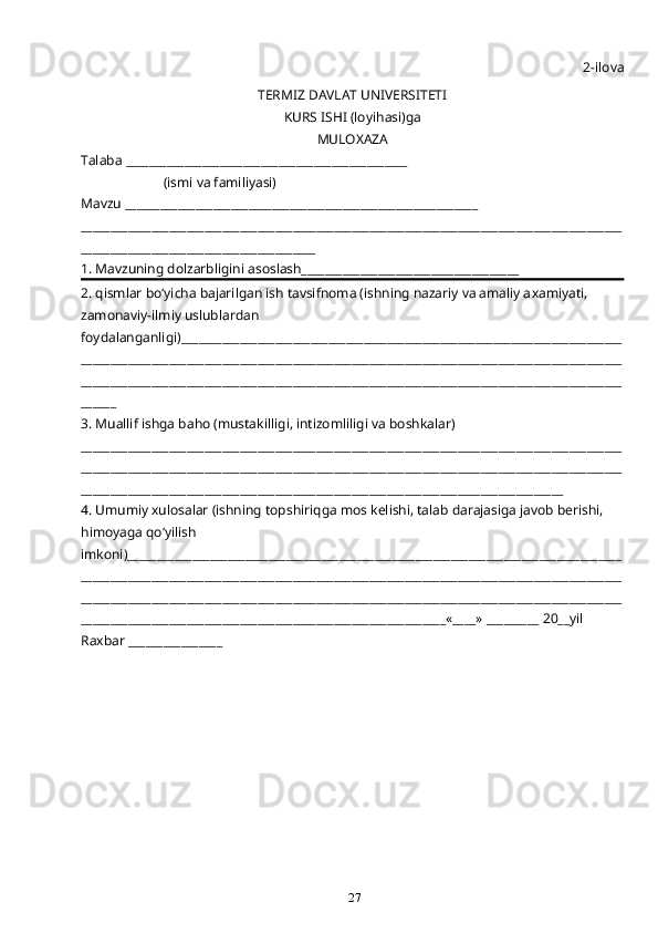27 2-ilova
TERMIZ DAVLAT UNIVERSITETI 
KURS ISHI (loyi h asi)ga 
MULO X AZA
Talaba ________________________________________________
                        (ismi va familiyasi)
Mavzu ____________________________________________________________
____________________________________________________________________________________________
________________________________________
1. Mavzuning dolzarbligini asoslash_____________________________________
2.  q ismlar b o‘ yicha bajarilgan ish tavsifnoma (ishning nazariy va amaliy a x amiyati, 
zamonaviy-ilmiy uslublardan 
foydalanganligi)___________________________________________________________________________
____________________________________________________________________________________________
____________________________________________________________________________________________
______
3. Muallif ishga ba h o (musta k illigi, intizomliligi va bosh k alar) 
____________________________________________________________________________________________
____________________________________________________________________________________________
__________________________________________________________________________________
4. Umumiy xulosalar (ishning topshiri q ga mos kelishi, talab darajasiga javob berishi, 
h imoyaga  qo‘ yilish 
imkoni)____________________________________________________________________________________
____________________________________________________________________________________________
____________________________________________________________________________________________
______________________________________________________________«____» _________ 20__yil        
Ra x bar ________________ 